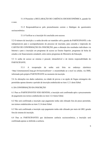 9
5.1.4 Preencher a DECLARAÇÃO DE CARÊNCIA SOCIOECONÔMICA, quando for
o caso.
5.1.5 Responsabilizar-se pelo preenchimento correto e fidedigno do questionário
socioeconômico.
5.1.6 Verificar se a inscrição foi concluída com sucesso.
5.2 O número de inscrição e a senha deverão ser mantidos sob a guarda do PARTICIPANTE e são
indispensáveis para o acompanhamento do processo de inscrição, para consulta e impressão do
CARTÃO DE CONFIRMAÇÃO DA INSCRIÇÃO, para a obtenção dos resultados individuais via
Internet e para a inscrição em programas de acesso ao Ensino Superior, programas de bolsa de
estudos e de financiamento estudantil, entre outros programas do Ministério da Educação.
5.3 A senha de acesso ao sistema é pessoal, intransferível e de inteira responsabilidade do
PARTICIPANTE.
5.3.1 A recuperação da senha será feita no endereço eletrônico
<http://sistemasenem2.inep.gov.br/inscricaoEnem> e encaminhada ao e-mail ou celular, via SMS,
informado pelo próprio PARTICIPANTE no momento da inscrição.
5.4 As alterações nos dados cadastrais, na cidade de provas e na opção de língua estrangeira são
permitidas apenas durante o período de inscrição estabelecido no item 1.2.1 deste Edital.
6. DA CONFIRMAÇÃO DA INSCRIÇÃO
6.1 Para os PARTICIPANTES NÃO ISENTOS, a inscrição será confirmada após o processamento
do pagamento nos termos estabelecidos no item 3.2.4 deste Edital.
6.2 Não será confirmada a inscrição cujo pagamento tenha sido efetuado fora do prazo permitido,
nos termos estabelecidos no item 3.2.4 deste Edital.
6.3 Não será confirmada a inscrição cujo pagamento tenha sido efetuado por meio de GRU gerada
fora do sistema de inscrição.
6.4 Para os PARTICIPANTES que declararem carência socioeconômica, a inscrição será
confirmada apenas se deferida a carência.
 
