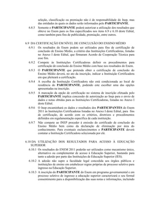 seleção, classificação ou premiação não é de responsabilidade do Inep, mas
          das entidades às quais os dados serão informados pelo PARTICIPANTE.
  6.8.5   Somente o PARTICIPANTE poderá autorizar a utilização dos resultados que
          obteve no Enem para os fins especificados nos itens 6.9 e 6.10 deste Edital,
          como também para fins de publicidade, premiação, entre outros.

6.9 DA CERTIFICAÇÃO EM NÍVEL DE CONCLUSÃO DO ENSINO MÉDIO
   6.9.1 Os resultados do Enem podem ser utilizados para fins de certificação de
         conclusão de Ensino Médio, a critério das Instituições Certificadoras, listadas
         no Anexo I deste Edital, que firmaram Acordo de Cooperação Técnica para
         esse fim.
   6.9.2 Compete às Instituições Certificadoras definir os procedimentos para
         certificação de conclusão do Ensino Médio com base nos resultados do Enem.
   6.9.3 O PARTICIPANTE que pretenda obter a certificação de conclusão do
         Ensino Médio deverá, no ato da inscrição, indicar a Instituição Certificadora
         em que pleiteará a certificação.
   6.9.4 A escolha da Instituição Certificadora não está condicionada ao local de
         residência do PARTICIPANTE, podendo este escolher uma das opções
         apresentadas na inscrição.
   6.9.5 A marcação da opção de certificação no sistema de inscrição efetuada pelo
         PARTICIPANTE implica concessão de autorização ao Inep para o envio de
         dados e notas obtidas para as Instituições Certificadoras, listadas no Anexo I
         deste Edital.
   6.9.6 O Inep encaminhará os dados e resultados dos PARTICIPANTES do Enem
         2011 às Instituições Certificadoras listadas no Anexo I deste Edital, para fins
         de certificação, de acordo com os critérios, diretrizes e procedimentos
         definidos em regulamentação específica de cada instituição.
   6.9.7 Não compete ao INEP proceder à emissão do certificado de conclusão do
         Ensino Médio bem como da declaração de eliminação por área do
         conhecimento. Para eventuais esclarecimentos o PARTICIPANTE deverá
         contatar a Instituição Certificadora selecionada por ele.

6.10 DA UTILIZAÇÃO DOS RESULTADOS PARA ACESSO À EDUCAÇÃO
     SUPERIOR
   6.10.1 Os resultados do ENEM 2011 poderão ser utilizados como mecanismo único,
          alternativo ou complementar de acesso à Educação Superior, bastando para
          tanto a adesão por parte das Instituições de Educação Superior (IES).
   6.10.2 A adesão não supre a faculdade legal concedida aos órgãos públicos e
          instituições de ensino em estabelecer regras próprias de processo seletivo para
          ingresso na Educação Superior.
   6.10.3 A inscrição do PARTICIPANTE do Enem em programa governamental e em
          processo seletivo de ingresso a educação superior caracterizará o seu formal
          consentimento para a disponibilização das suas notas e informações, incluindo
 