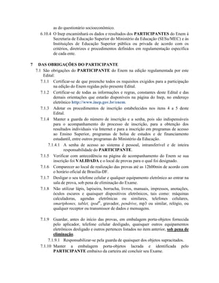 as do questionário socioeconômico.
      6.10.4 O Inep encaminhará os dados e resultados dos PARTICIPANTES do Enem à
             Secretaria de Educação Superior do Ministério da Educação (SESu/MEC) e às
             Instituições de Educação Superior pública ou privada de acordo com os
             critérios, diretrizes e procedimentos definidos em regulamentação específica
             de cada ente.

7    DAS OBRIGAÇÕES DO PARTICIPANTE
    7.1 São obrigações do PARTICIPANTE do Enem na edição regulamentada por este
         Edital:
       7.1.1 Certificar-se de que preenche todos os requisitos exigidos para a participação
               na edição do Enem regidas pelo presente Edital.
       7.1.2 Certificar-se de todas as informações e regras, constantes deste Edital e das
               demais orientações que estarão disponíveis na página do Inep, no endereço
               eletrônico http://www.inep.gov.br/enem.
       7.1.3 Adotar os procedimentos de inscrição estabelecidos nos itens 4 a 5 deste
               Edital.
       7.1.4 Manter a guarda do número de inscrição e a senha, pois são indispensáveis
               para o acompanhamento do processo de inscrição, para a obtenção dos
               resultados individuais via Internet e para a inscrição em programas de acesso
               ao Ensino Superior, programas de bolsa de estudos e de financiamento
               estudantil, entre outros programas do Ministério da Educação.
            7.1.4.1 A senha de acesso ao sistema é pessoal, intransferível e de inteira
                     responsabilidade do PARTICIPANTE.
       7.1.5 Verificar com antecedência na página de acompanhamento do Enem se sua
               inscrição foi VALIDADA e o local de provas para o qual foi designado.
       7.1.6 Comparecer ao local de realização das provas até as 12h00min de acordo com
               o horário oficial de Brasília-DF.
       7.1.7 Desligar o seu telefone celular e qualquer equipamento eletrônico ao entrar na
               sala de prova, sob pena de eliminação do Exame.
       7.1.8 Não utilizar lápis, lapiseira, borracha, livros, manuais, impressos, anotações,
               óculos escuros e quaisquer dispositivos eletrônicos, tais como: máquinas
               calculadoras, agendas eletrônicas ou similares, telefones celulares,
               smartphones, tablet, ipod®, gravador, pendrive, mp3 ou similar, relógio, ou
               qualquer receptor ou transmissor de dados e mensagens.

      7.1.9   Guardar, antes do início das provas, em embalagem porta-objetos fornecida
              pelo aplicador, telefone celular desligado, quaisquer outros equipamentos
              eletrônicos desligado e outros pertences listados no item anterior, sob pena de
              eliminação.
           7.1.9.1 Responsabilizar-se pela guarda de quaisquer dos objetos supracitados.
      7.1.10 Manter a embalagem porta-objetos lacrada e identificada pelo
              PARTICIPANTE embaixo da carteira até concluir seu Exame.
 