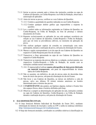 7.1.11 Iniciar as provas somente após a leitura das instruções contidas na capa do
              Caderno de Questões, no Cartão-Resposta e na Folha de Redação, observada a
              autorização do aplicador.
      7.1.12 Antes de iniciar as provas, verificar se o seu Caderno de Questões:
           7.1.12.1 Contém a quantidade de questões indicadas no seu Cartão-Resposta;
           7.1.12.2 Contém qualquer defeito gráfico que impossibilite a resposta às
                    questões.
      7.1.13 Ler e conferir todas as informações registradas no Caderno de Questões, no
              Cartão-Resposta, na Folha de Redação, na lista de presença e demais
              documentos do Exame.
      7.1.14 Reportar exclusivamente ao aplicador da sua sala qualquer ocorrência em
              relação ao seu Caderno de Questões, Cartão-Resposta e Folha de Redação,
              para que ele tome as providências cabíveis, no momento da aplicação da
              prova.
      7.1.15 Não realizar qualquer espécie de consulta ou comunicação com outro
              participante, durante a realização da prova, sob pena de eliminação do Exame.
      7.1.16 Marcar a opção correspondente à cor da capa do seu Caderno de Questões no
              respectivo Cartão-Resposta para fins de correção.
      7.1.17 Transcrever a frase apresentada na capa do seu Caderno de Questões no
              respectivo Cartão-Resposta.
      7.1.18 Transcrever as respostas das provas objetivas e a redação, exclusivamente, nos
              respectivos Cartões-Resposta e Folha de Redação, de acordo com as
              instruções contidas nesses instrumentos.
           7.1.18.1 É imprescindível utilizar caneta esferográfica de tinta preta fabricada
                    em material transparente, sob pena da impossibilidade de leitura
                    óptica do Cartão-Resposta.
      7.1.19 Não se ausentar, em definitivo, da sala de provas antes de decorridas duas
              horas do início das provas, sob pena de eliminação do dia do Exame.
      7.1.20 Não levar o seu Caderno de Questões, ao deixar em definitivo a sala de
              provas, salvo nos últimos 30 (trinta) minutos anteriores ao horário
              determinado para o término das provas.
      7.1.21 O PARTICIPANTE não poderá, em hipótese alguma, realizar o Exame fora
              dos espaços físicos, datas e horários definidos pelo Inep.
      7.1.22 Observar e cumprir as determinações do aplicador de sala, instruções contidas
              na capa do Caderno de Questões, Cartão-Resposta e na Folha de Redação
              durante a realização da prova, sob pena de eliminação do Exame.


8    DAS DISPOSIÇÕES FINAIS.
    8.1 O Inep fornecerá Boletim Individual de Resultado do Enem 2011, mediante
        informação do número de inscrição e senha ou CPF e senha no endereço eletrônico
        http://sistemasenem2.inep.gov.br/resultadosenem.
    8.2 O Inep não fornecerá atestados, certificados ou certidões relativas à classificação ou
 