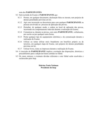 nota dos PARTICIPANTES.
8.3 Será excluído do Exame o PARTICIPANTE que:
   8.3.1 Prestar, em qualquer documento, declaração falsa ou inexata, sem prejuízo de
           demais penalidades previstas em lei;
   8.3.2 Agir com incorreção ou descortesia para com qualquer PARTICIPANTE ou
           pessoas envolvidas no processo de aplicação das provas;
   8.3.3 Perturbar, de qualquer modo, a ordem no local de aplicação das provas,
           incorrendo em comportamento indevido durante a realização do Exame;
   8.3.4 Comunicar-se, durante as provas, com outro PARTICIPANTE, verbalmente,
           por escrito ou por qualquer outra forma;
   8.3.5 Portar qualquer tipo de equipamento eletrônico e de comunicação durante a
           realização do Exame;
   8.3.6 Utilizar ou tentar utilizar meio fraudulento em benefício próprio ou de
           terceiros, em qualquer etapa do Exame, sem prejuízo de demais penalidades
           previstas em lei;
   8.3.7 Utilizar livros, notas ou impressos durante a realização do Exame.
8.4 A inscrição do PARTICIPANTE implica a aceitação das disposições, diretrizes e
     procedimentos para a edição do Enem contidas no Edital.
8.5 Os casos omissos e eventuais dúvidas referentes a este Edital serão resolvidos e
     esclarecidos pelo Inep.


                            Malvina Tania Tuttman
                             Presidente do Inep
 