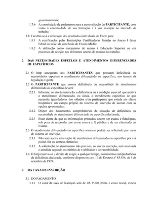 governamentais;
       1.7.6 A constituição de parâmetros para a autoavaliação do PARTICIPANTE, com
              vistas à continuidade de sua formação e à sua inserção no mercado de
              trabalho.
    1.8 Facultar-se-á a utilização dos resultados individuais do Enem para:
       1.8.1 A certificação, pelas Instituições Certificadoras listadas no Anexo I deste
              Edital, no nível de conclusão do Ensino Médio;
       1.8.2 A utilização como mecanismo de acesso à Educação Superior ou em
              processos de seleção nos diferentes setores do mundo do trabalho.

2    DAS NECESSIDADES ESPECIAIS E ATENDIMENTOS DIFERENCIADOS
     OU ESPECÍFICOS

    2.1 O Inep assegurará aos PARTICIPANTES que possuam deficiência ou
         necessidades especiais o atendimento diferenciado ou específico, nos termos da
         legislação vigente.
    2.2 O PARTICIPANTE que possua deficiência ou necessidade de atendimento
         diferenciado ou específico deverá:
       2.2.1 Informar, no ato da inscrição, a deficiência ou a condição especial que motiva
               o atendimento diferenciado, ou ainda, o atendimento específico de que
               necessita (guardadores dos sábados e/ou participante que estuda em classe
               hospitalar), em campo próprio do sistema de inscrição de acordo com as
               opções apresentadas;
       2.2.2 Dispor dos documentos comprobatórios da situação de deficiência ou
               necessidade de atendimento diferenciado ou específico declarada;
       2.2.3 Estar ciente de que as informações prestadas devem ser exatas e fidedignas,
               sob pena de responder por crime contra a fé pública e de ser eliminado do
               Exame.
    2.3 O atendimento diferenciado ou específico somente poderá ser solicitado por meio
         do sistema de inscrição.
       2.3.1 Não será aceita solicitação de atendimento diferenciado ou específico por via
               postal, fax ou correio eletrônico.
       2.3.2 A solicitação de atendimento não previsto, no ato da inscrição, será analisada
               e atendida segundo os critérios de viabilidade e de razoabilidade.
    2.4 O Inep reserva-se o direito de exigir, a qualquer tempo, documentos comprobatórios
         da deficiência declarada, conforme disposto no art. 10 do Decreto nº 83.936, de 6 de
         setembro de 1979.

3    DA TAXA DE INSCRIÇÃO

    3.1 DO PAGAMENTO
       3.1.1 O valor da taxa de inscrição será de R$ 35,00 (trinta e cinco reais), exceto
 
