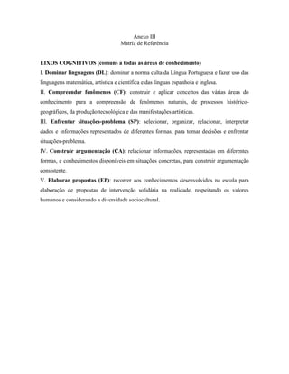 Anexo III
                                    Matriz de Referência


EIXOS COGNITIVOS (comuns a todas as áreas de conhecimento)
I. Dominar linguagens (DL): dominar a norma culta da Língua Portuguesa e fazer uso das
linguagens matemática, artística e científica e das línguas espanhola e inglesa.
II. Compreender fenômenos (CF): construir e aplicar conceitos das várias áreas do
conhecimento para a compreensão de fenômenos naturais, de processos histórico-
geográficos, da produção tecnológica e das manifestações artísticas.
III. Enfrentar situações-problema (SP): selecionar, organizar, relacionar, interpretar
dados e informações representados de diferentes formas, para tomar decisões e enfrentar
situações-problema.
IV. Construir argumentação (CA): relacionar informações, representadas em diferentes
formas, e conhecimentos disponíveis em situações concretas, para construir argumentação
consistente.
V. Elaborar propostas (EP): recorrer aos conhecimentos desenvolvidos na escola para
elaboração de propostas de intervenção solidária na realidade, respeitando os valores
humanos e considerando a diversidade sociocultural.
 
