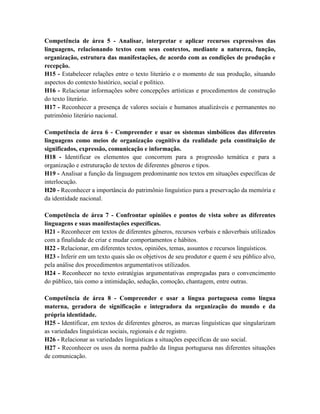 Competência de área 5 - Analisar, interpretar e aplicar recursos expressivos das
linguagens, relacionando textos com seus contextos, mediante a natureza, função,
organização, estrutura das manifestações, de acordo com as condições de produção e
recepção.
H15 - Estabelecer relações entre o texto literário e o momento de sua produção, situando
aspectos do contexto histórico, social e político.
H16 - Relacionar informações sobre concepções artísticas e procedimentos de construção
do texto literário.
H17 - Reconhecer a presença de valores sociais e humanos atualizáveis e permanentes no
patrimônio literário nacional.

Competência de área 6 - Compreender e usar os sistemas simbólicos das diferentes
linguagens como meios de organização cognitiva da realidade pela constituição de
significados, expressão, comunicação e informação.
H18 - Identificar os elementos que concorrem para a progressão temática e para a
organização e estruturação de textos de diferentes gêneros e tipos.
H19 - Analisar a função da linguagem predominante nos textos em situações específicas de
interlocução.
H20 - Reconhecer a importância do patrimônio linguístico para a preservação da memória e
da identidade nacional.

Competência de área 7 - Confrontar opiniões e pontos de vista sobre as diferentes
linguagens e suas manifestações específicas.
H21 - Reconhecer em textos de diferentes gêneros, recursos verbais e nãoverbais utilizados
com a finalidade de criar e mudar comportamentos e hábitos.
H22 - Relacionar, em diferentes textos, opiniões, temas, assuntos e recursos linguísticos.
H23 - Inferir em um texto quais são os objetivos de seu produtor e quem é seu público alvo,
pela análise dos procedimentos argumentativos utilizados.
H24 - Reconhecer no texto estratégias argumentativas empregadas para o convencimento
do público, tais como a intimidação, sedução, comoção, chantagem, entre outras.

Competência de área 8 - Compreender e usar a língua portuguesa como língua
materna, geradora de significação e integradora da organização do mundo e da
própria identidade.
H25 - Identificar, em textos de diferentes gêneros, as marcas linguísticas que singularizam
as variedades linguísticas sociais, regionais e de registro.
H26 - Relacionar as variedades linguísticas a situações específicas de uso social.
H27 - Reconhecer os usos da norma padrão da língua portuguesa nas diferentes situações
de comunicação.
 