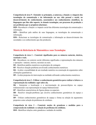 Competência de área 9 - Entender os princípios, a natureza, a função e o impacto das
tecnologias da comunicação e da informação na sua vida pessoal e social, no
desenvolvimento do conhecimento, associando-o aos conhecimentos científicos, às
linguagens que lhes dão suporte, às demais tecnologias, aos processos de produção e
aos problemas que se propõem solucionar.
H28 - Reconhecer a função e o impacto social das diferentes tecnologias da comunicação e
informação.
H29 - Identificar pela análise de suas linguagens, as tecnologias da comunicação e
informação.
H30 - Relacionar as tecnologias de comunicação e informação ao desenvolvimento das
sociedades e ao conhecimento que elas produzem.




Matriz de Referência de Matemática e suas Tecnologias

Competência de área 1 - Construir significados para os números naturais, inteiros,
racionais e reais.
H1 - Reconhecer, no contexto social, diferentes significados e representações dos números
e operações - naturais, inteiros, racionais ou reais.
H2 - Identificar padrões numéricos ou princípios de contagem.
H3 - Resolver situação-problema envolvendo conhecimentos numéricos.
H4 - Avaliar a razoabilidade de um resultado numérico na construção de argumentos sobre
afirmações quantitativas.
H5 - Avaliar propostas de intervenção na realidade utilizando conhecimentos numéricos.

Competência de área 2 - Utilizar o conhecimento geométrico para realizar a leitura e a
representação da realidade e agir sobre ela.
H6 - Interpretar a localização e a movimentação de pessoas/objetos no espaço
tridimensional e sua representação no espaço bidimensional.
H7 - Identificar características de figuras planas ou espaciais.
H8 - Resolver situação-problema que envolva conhecimentos geométricos de espaço e
forma.
H9 - Utilizar conhecimentos geométricos de espaço e forma na seleção de argumentos
propostos como solução de problemas do cotidiano.

Competência de área 3 - Construir noções de grandezas e medidas para a
compreensão da realidade e a solução de problemas do cotidiano.
H10 - Identificar relações entre grandezas e unidades de medida.
 