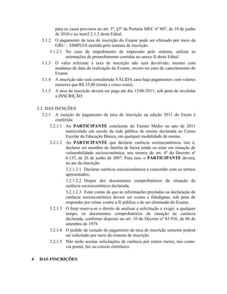 para os casos previstos no art. 5º, §3º da Portaria MEC nº 807, de 18 de junho
              de 2010 e no item3.2.1.2 deste Edital.
      3.1.2 O pagamento da taxa de inscrição do Exame pode ser efetuado por meio da
              GRU – SIMPLES emitida pelo sistema de inscrição.
           3.1.2.1 No caso de impedimento de impressão pelo sistema, utilizar as
                    orientações de preenchimento contidas no anexo II deste Edital.
      3.1.3 O valor referente à taxa de inscrição não será devolvido, mesmo com
              mudança de data de realização do Exame, exceto no caso de cancelamento do
              Exame.
      3.1.4 A inscrição não será considerada VÁLIDA caso haja pagamentos com valores
              menores que R$ 35,00 (trinta e cinco reais);
      3.1.5 A taxa de inscrição deverá ser paga até dia 13/06/2011, sob pena de invalidar
              a INSCRIÇÃO.

    3.2 DAS ISENÇÕES
       3.2.1 A isenção do pagamento da taxa de inscrição na edição 2011 do Enem é
               conferida:
            3.2.1.1 Ao PARTICIPANTE concluinte do Ensino Médio no ano de 2011
                    matriculado em escola da rede pública de ensino declarada ao Censo
                    Escolar da Educação Básica, em qualquer modalidade de ensino.
            3.2.1.2 Ao PARTICIPANTE que declarar carência socioeconômica, isto é,
                    declarar ser membro de família de baixa renda ou estar em situação de
                    vulnerabilidade socioeconômica, nos termos do art. 4º do Decreto nº
                    6.135, de 26 de junho de 2007. Para isso, o PARTICIPANTE deverá,
                    no ato da inscrição:
                    3.2.1.2.1 Declarar carência socioeconômica e concordar com os termos
                    apresentados;
                    3.2.1.2.2 Dispor dos documentos comprobatórios da situação de
                    carência socioeconômica declarada;
                    3.2.1.2.3 Estar ciente de que as informações prestadas na declaração de
                    carência socioeconômica devem ser exatas e fidedignas, sob pena de
                    responder por crime contra a fé pública e de ser eliminado do Exame.
            3.2.1.3 O Inep reserva-se o direito de analisar a solicitação e exigir, a qualquer
                    tempo, os documentos comprobatórios da situação de carência
                    declarada, conforme disposto no art. 10 do Decreto nº 83.936, de 06 de
                    setembro de 1979.
            3.2.1.4 O pedido de isenção do pagamento da taxa de inscrição somente poderá
                    ser solicitado por meio do sistema de inscrição.
            3.2.1.5 Não serão aceitas solicitações de carência por outros meios, tais como:
                    via postal, fax ou correio eletrônico.

4    DAS INSCRIÇÕES
 