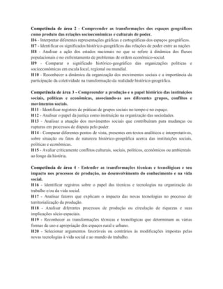 Competência de área 2 - Compreender as transformações dos espaços geográficos
como produto das relações socioeconômicas e culturais de poder.
H6 - Interpretar diferentes representações gráficas e cartográficas dos espaços geográficos.
H7 - Identificar os significados histórico-geográficos das relações de poder entre as nações
H8 - Analisar a ação dos estados nacionais no que se refere à dinâmica dos fluxos
populacionais e no enfrentamento de problemas de ordem econômico-social.
H9 - Comparar o significado histórico-geográfico das organizações políticas e
socioeconômicas em escala local, regional ou mundial.
H10 - Reconhecer a dinâmica da organização dos movimentos sociais e a importância da
participação da coletividade na transformação da realidade histórico-geográfica.

Competência de área 3 - Compreender a produção e o papel histórico das instituições
sociais, políticas e econômicas, associando-as aos diferentes grupos, conflitos e
movimentos sociais.
H11 - Identificar registros de práticas de grupos sociais no tempo e no espaço.
H12 - Analisar o papel da justiça como instituição na organização das sociedades.
H13 - Analisar a atuação dos movimentos sociais que contribuíram para mudanças ou
rupturas em processos de disputa pelo poder.
H14 - Comparar diferentes pontos de vista, presentes em textos analíticos e interpretativos,
sobre situação ou fatos de natureza histórico-geográfica acerca das instituições sociais,
políticas e econômicas.
H15 - Avaliar criticamente conflitos culturais, sociais, políticos, econômicos ou ambientais
ao longo da história.

Competência de área 4 - Entender as transformações técnicas e tecnológicas e seu
impacto nos processos de produção, no desenvolvimento do conhecimento e na vida
social.
H16 - Identificar registros sobre o papel das técnicas e tecnologias na organização do
trabalho e/ou da vida social.
H17 - Analisar fatores que explicam o impacto das novas tecnologias no processo de
territorialização da produção.
H18 - Analisar diferentes processos de produção ou circulação de riquezas e suas
implicações sócio-espaciais.
H19 - Reconhecer as transformações técnicas e tecnológicas que determinam as várias
formas de uso e apropriação dos espaços rural e urbano.
H20 - Selecionar argumentos favoráveis ou contrários às modificações impostas pelas
novas tecnologias à vida social e ao mundo do trabalho.
 