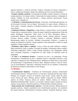 aspectos históricos e variáveis relevantes. Empuxo. Princípios de Pascal, Arquimedes e
Stevin: condições de flutuação, relação entre diferença de nível e pressão hidrostática.
• Energia, trabalho e potência - Conceituação de trabalho, energia e potência. Conceito de
energia potencial e de energia cinética. Conservação de energia mecânica e dissipação de
energia. Trabalho da força gravitacional e energia potencial gravitacional. Forças
conservativas e dissipativas.
• A Mecânica e o funcionamento do Universo - Força peso. Aceleração gravitacional. Lei
da Gravitação Universal. Leis de Kepler. Movimentos de corpos celestes. Influência na
Terra: marés e variações climáticas. Concepções históricas sobre a origem do universo e
sua evolução.
• Fenômenos Elétricos e Magnéticos - Carga elétrica e corrente elétrica. Lei de Coulomb.
Campo elétrico e potencial elétrico. Linhas de campo. Superfícies equipotenciais. Poder das
pontas. Blindagem. Capacitores. Efeito Joule. Lei de Ohm. Resistência elétrica e
resistividade. Relações entre grandezas elétricas: tensão, corrente, potência e energia.
Circuitos elétricos simples. Correntes contínua e alternada. Medidores elétricos.
Representação gráfica de circuitos. Símbolos convencionais. Potência e consumo de
energia em dispositivos elétricos. Campo magnético. Imãs permanentes. Linhas de campo
magnético. Campo magnético terrestre.
• Oscilações, ondas, óptica e radiação - Feixes e frentes de ondas. Reflexão e refração.
Óptica geométrica: lentes e espelhos. Formação de imagens. Instrumentos ópticos simples.
Fenômenos ondulatórios. Pulsos e ondas. Período, frequência, ciclo. Propagação: relação
entre velocidade, frequência e comprimento de onda. Ondas em diferentes meios de
propagação.
• O calor e os fenômenos térmicos - Conceitos de calor e de temperatura. Escalas
termométricas. Transferência de calor e equilíbrio térmico. Capacidade calorífica e calor
específico. Condução do calor. Dilatação térmica. Mudanças de estado físico e calor latente
de transformação. Comportamento de Gases ideais. Máquinas térmicas. Ciclo de Carnot.
Leis da Termodinâmica. Aplicações e fenômenos térmicos de uso cotidiano. Compreensão
de fenômenos climáticos relacionados ao ciclo da água.
3.2 Química
• Transformações Químicas - Evidências de transformações químicas. Interpretando
transformações químicas. Sistemas Gasosos: Lei dos gases. Equação geral dos gases ideais,
Princípio de Avogadro, conceito de molécula; massa molar, volume molar dos gases.
Teoria cinética dos gases. Misturas gasosas. Modelo corpuscular da matéria. Modelo
atômico de Dalton. Natureza elétrica da matéria: Modelo Atômico de Thomson,
Rutherford, Rutherford-Bohr. Átomos e sua estrutura. Número atômico, número de massa,
isótopos, massa atômica. Elementos químicos e Tabela Periódica. Reações químicas.
• Representação das transformações químicas - Fórmulas químicas. Balanceamento de
equações químicas. Aspectos quantitativos das transformações químicas. Leis ponderais
das reações químicas. Determinação de fórmulas químicas. Grandezas Químicas: massa,
 