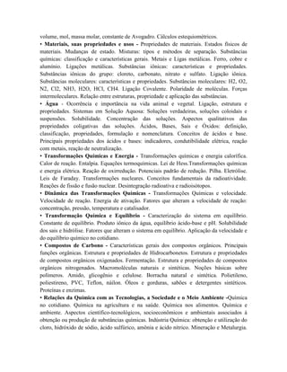 volume, mol, massa molar, constante de Avogadro. Cálculos estequiométricos.
• Materiais, suas propriedades e usos - Propriedades de materiais. Estados físicos de
materiais. Mudanças de estado. Misturas: tipos e métodos de separação. Substâncias
químicas: classificação e características gerais. Metais e Ligas metálicas. Ferro, cobre e
alumínio. Ligações metálicas. Substâncias iônicas: características e propriedades.
Substâncias iônicas do grupo: cloreto, carbonato, nitrato e sulfato. Ligação iônica.
Substâncias moleculares: características e propriedades. Substâncias moleculares: H2, O2,
N2, Cl2, NH3, H2O, HCl, CH4. Ligação Covalente. Polaridade de moléculas. Forças
intermoleculares. Relação entre estruturas, propriedade e aplicação das substâncias.
• Água - Ocorrência e importância na vida animal e vegetal. Ligação, estrutura e
propriedades. Sistemas em Solução Aquosa: Soluções verdadeiras, soluções coloidais e
suspensões. Solubilidade. Concentração das soluções. Aspectos qualitativos das
propriedades coligativas das soluções. Ácidos, Bases, Sais e Óxidos: definição,
classificação, propriedades, formulação e nomenclatura. Conceitos de ácidos e base.
Principais propriedades dos ácidos e bases: indicadores, condutibilidade elétrica, reação
com metais, reação de neutralização.
• Transformações Químicas e Energia - Transformações químicas e energia calorífica.
Calor de reação. Entalpia. Equações termoquímicas. Lei de Hess.Transformações químicas
e energia elétrica. Reação de oxirredução. Potenciais padrão de redução. Pilha. Eletrólise.
Leis de Faraday. Transformações nucleares. Conceitos fundamentais da radioatividade.
Reações de fissão e fusão nuclear. Desintegração radioativa e radioisótopos.
• Dinâmica das Transformações Químicas - Transformações Químicas e velocidade.
Velocidade de reação. Energia de ativação. Fatores que alteram a velocidade de reação:
concentração, pressão, temperatura e catalisador.
• Transformação Química e Equilíbrio - Caracterização do sistema em equilíbrio.
Constante de equilíbrio. Produto iônico da água, equilíbrio ácido-base e pH. Solubilidade
dos sais e hidrólise. Fatores que alteram o sistema em equilíbrio. Aplicação da velocidade e
do equilíbrio químico no cotidiano.
• Compostos de Carbono - Características gerais dos compostos orgânicos. Principais
funções orgânicas. Estrutura e propriedades de Hidrocarbonetos. Estrutura e propriedades
de compostos orgânicos oxigenados. Fermentação. Estrutura e propriedades de compostos
orgânicos nitrogenados. Macromoléculas naturais e sintéticas. Noções básicas sobre
polímeros. Amido, glicogênio e celulose. Borracha natural e sintética. Polietileno,
poliestireno, PVC, Teflon, náilon. Óleos e gorduras, sabões e detergentes sintéticos.
Proteínas e enzimas.
• Relações da Química com as Tecnologias, a Sociedade e o Meio Ambiente -Química
no cotidiano. Química na agricultura e na saúde. Química nos alimentos. Química e
ambiente. Aspectos científico-tecnológicos, socioeconômicos e ambientais associados à
obtenção ou produção de substâncias químicas. Indústria Química: obtenção e utilização do
cloro, hidróxido de sódio, ácido sulfúrico, amônia e ácido nítrico. Mineração e Metalurgia.
 