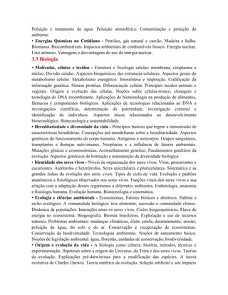 Poluição e tratamento de água. Poluição atmosférica. Contaminação e proteção do
ambiente.
• Energias Químicas no Cotidiano - Petróleo, gás natural e carvão. Madeira e hulha.
Biomassa. Biocombustíveis. Impactos ambientais de combustíveis fosseis. Energia nuclear.
Lixo atômico. Vantagens e desvantagens do uso de energia nuclear.
3.3 Biologia
• Moléculas, células e tecidos - Estrutura e fisiologia celular: membrana, citoplasma e
núcleo. Divisão celular. Aspectos bioquímicos das estruturas celulares. Aspectos gerais do
metabolismo celular. Metabolismo energético: fotossíntese e respiração. Codificação da
informação genética. Síntese protéica. Diferenciação celular. Principais tecidos animais e
vegetais. Origem e evolução das células. Noções sobre células-tronco, clonagem e
tecnologia do DNA recombinante. Aplicações de biotecnologia na produção de alimentos,
fármacos e componentes biológicos. Aplicações de tecnologias relacionadas ao DNA a
investigações científicas, determinação da paternidade, investigação criminal e
identificação de indivíduos. Aspectos éticos relacionados ao desenvolvimento
biotecnológico. Biotecnologia e sustentabilidade.
• Hereditariedade e diversidade da vida - Princípios básicos que regem a transmissão de
características hereditárias. Concepções pré-mendelianas sobre a hereditariedade. Aspectos
genéticos do funcionamento do corpo humano. Antígenos e anticorpos. Grupos sanguíneos,
transplantes e doenças auto-imunes. Neoplasias e a influência de fatores ambientais.
Mutações gênicas e cromossômicas. Aconselhamento genético. Fundamentos genéticos da
evolução. Aspectos genéticos da formação e manutenção da diversidade biológica.
• Identidade dos seres vivos - Níveis de organização dos seres vivos. Vírus, procariontes e
eucariontes. Autótrofos e heterótrofos. Seres unicelulares e pluricelulares. Sistemática e as
grandes linhas da evolução dos seres vivos. Tipos de ciclo de vida. Evolução e padrões
anatômicos e fisiológicos observados nos seres vivos. Funções vitais dos seres vivos e sua
relação com a adaptação desses organismos a diferentes ambientes. Embriologia, anatomia
e fisiologia humana. Evolução humana. Biotecnologia e sistemática.
• Ecologia e ciências ambientais - Ecossistemas. Fatores bióticos e abióticos. Habitat e
nicho ecológico. A comunidade biológica: teia alimentar, sucessão e comunidade clímax.
Dinâmica de populações. Interações entre os seres vivos. Ciclos biogeoquímicos. Fluxo de
energia no ecossistema. Biogeografia. Biomas brasileiros. Exploração e uso de recursos
naturais. Problemas ambientais: mudanças climáticas, efeito estufa; desmatamento; erosão;
poluição da água, do solo e do ar. Conservação e recuperação de ecossistemas.
Conservação da biodiversidade. Tecnologias ambientais. Noções de saneamento básico.
Noções de legislação ambiental: água, florestas, unidades de conservação; biodiversidade.
• Origem e evolução da vida - A biologia como ciência: história, métodos, técnicas e
experimentação. Hipóteses sobre a origem do Universo, da Terra e dos seres vivos. Teorias
de evolução. Explicações pré-darwinistas para a modificação das espécies. A teoria
evolutiva de Charles Darwin. Teoria sintética da evolução. Seleção artificial e seu impacto
 