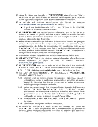 4.1 Antes de efetuar sua inscrição, o PARTICIPANTE deverá ler este Edital e
     certificar-se de que preenche todos os requisitos exigidos para a participação no
     Enem, regulamentados por este Edital e demais instrumentos normativos.
4.2 A inscrição será realizada exclusivamente via Internet, no endereço
     http://sistemasenem2.inep.gov.br/inscricao, no período:
            A partir das 10h00min do dia 23/5/2011 até 23h59min do dia 10/6/2011,
            observado o horário oficial de Brasília-DF;
4.3 O PARTICIPANTE que prestar qualquer informação falsa ou inexata ao se
     inscrever no Exame ou que não satisfizer todas as condições estabelecidas neste
     Edital e demais instrumentos normativos, terá sua inscrição cancelada e serão
     anulados todos os atos dela decorrentes.
4.4 O Inep não se responsabiliza por solicitação de inscrição não recebida por quaisquer
     motivos de ordem técnica dos computadores, por falhas de comunicação, por
     congestionamento das linhas de comunicação, por procedimento indevido do
     PARTICIPANTE, bem como por outros fatores que impossibilitem a transferência
     de dados, sendo de responsabilidade exclusiva do PARTICIPANTE acompanhar a
     situação de sua inscrição, bem como seu local de provas.
4.5 Em nenhuma hipótese será permitida a inscrição condicional ou fora do prazo.
4.6 O PARTICIPANTE deve estar ciente de todas as informações sobre o Enem, que
     estarão disponíveis na página do Inep, no endereço eletrônico:
     http://www.inep.gov.br/enem.
4.7 O PARTICIPANTE deve ter em mãos no ato da inscrição o seu número de
     Cadastro de Pessoa Física (CPF) e o seu número do documento de identidade (RG).
   4.7.1      O CPF e RG são requisitos obrigatórios para a efetivação da inscrição.
4.8 NO ATO DO PREENCHIMENTO DA INSCRIÇÃO, O PARTICIPANTE
     DEVERÁ ATENTAR PARA:
   4.8.1 Informar, no ato da inscrição, quando for necessário, a necessidade especial e
            a situação que motiva o atendimento diferenciado ou específico, em campo
            próprio do sistema de inscrição de acordo com as opções apresentadas,
            inclusive para os guardadores dos sábados.
   4.8.2 Indicar a pretensão, quando for o caso, de utilizar os resultados do Exame para
            fins de CERTIFICAÇÃO DE CONCLUSÃO DO ENSINO MÉDIO,
            indicando uma das Instituições Certificadoras listadas no Anexo I deste Edital
            que estará autorizada a receber seus dados cadastrais e resultados, para fins de
            certificação, nos termos do disposto no item 6.9 deste Edital.
   4.8.3 Preencher a DECLARAÇÃO DE CARÊNCIA SOCIOECONÔMICA, quando
            for o caso.
   4.8.4 Verificar se a inscrição foi concluída com sucesso.
4.9 O número de inscrição e a senha deverão ser mantidos sob guarda do
     PARTICIPANTE e são indispensáveis para o acompanhamento do processo de
     inscrição, para a obtenção dos resultados individuais via Internet e para a inscrição
 