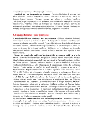sobre ambientes naturais e sobre populações humanas.
• Qualidade de vida das populações humanas - Aspectos biológicos da pobreza e do
desenvolvimento humano. Indicadores sociais, ambientais e econômicos. Índice de
desenvolvimento humano. Principais doenças que afetam a população brasileira:
caracterização, prevenção e profilaxia. Noções de primeiros socorros. Doenças sexualmente
transmissíveis. Aspectos sociais da biologia: uso indevido de drogas; gravidez na
adolescência; obesidade. Violência e segurança pública. Exercícios físicos e vida saudável.
Aspectos biológicos do desenvolvimento sustentável. Legislação e cidadania.


4. Ciências Humanas e suas Tecnologias
• Diversidade cultural, conflitos e vida em sociedade - Cultura Material e imaterial;
patrimônio e diversidade cultural no Brasil. A Conquista da América. Conflitos entre
europeus e indígenas na América colonial. A escravidão e formas de resistência indígena e
africana na América. História cultural dos povos africanos. A luta dos negros no Brasil e o
negro na formação da sociedade brasileira. História dos povos indígenas e a formação
sócio-cultural brasileira. Movimentos culturais no mundo ocidental e seus impactos na vida
política e social.
• Formas de organização social, movimentos sociais, pensamento político e ação do
Estado - Cidadania e democracia na Antiguidade; Estado e direitos do cidadão a partir da
Idade Moderna; democracia direta, indireta e representativa. Revoluções sociais e políticas
na Europa Moderna. Formação territorial brasileira; as regiões brasileiras; políticas de
reordenamento territorial. As lutas pela conquista da independência política das colônias da
América. Grupos sociais em conflito no Brasil imperial e a construção da nação. O
desenvolvimento do pensamento liberal na sociedade capitalista e seus críticos nos séculos
XIX e XX. Políticas de colonização, migração, imigração e emigração no Brasil nos
séculos XIX e XX. A atuação dos grupos sociais e os grandes processos revolucionários do
século XX: Revolução Bolchevique, Revolução Chinesa, Revolução Cubana. Geopolítica e
conflitos entre os séculos XIX e XX: Imperialismo, a ocupação da Ásia e da África, as
Guerras Mundiais e a Guerra Fria.Os sistemas totalitários na Europa do século XX: nazi-
fascista, franquismo, salazarismo e stalinismo. Ditaduras políticas na América Latina:
Estado Novo no Brasil e ditaduras na América. Conflitos político-culturais pós-Guerra Fria,
reorganização política internacional e os organismos multilaterais nos séculos XX e XXI. A
luta pela conquista de direitos pelos cidadãos: direitos civis, humanos, políticos e sociais.
Direitos sociais nas constituições brasileiras. Políticas afirmativas. Vida urbana: redes e
hierarquia nas cidades, pobreza e segregação espacial.
• Características e transformações das estruturas produtivas - Diferentes formas de
organização da produção: escravismo antigo, feudalismo, capitalismo, socialismo e suas
diferentes experiências. Economia agro-exportadora brasileira: complexo açucareiro; a
mineração no período colonial; a economia cafeeira; a borracha na Amazônia. Revolução
 