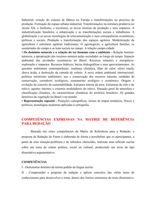 Industrial: criação do sistema de fábrica na Europa e transformações no processo de
produção. Formação do espaço urbano-industrial. Transformações na estrutura produtiva no
século XX: o fordismo, o toyotismo, as novas técnicas de produção e seus impactos. A
industrialização brasileira, a urbanização e as transformações sociais e trabalhistas. A
globalização e as novas tecnologias de telecomunicação e suas consequências econômicas,
políticas e sociais. Produção e transformação dos espaços agrários. Modernização da
agricultura e estruturas agrárias tradicionais. O agronegócio, a agricultura familiar, os
assalariados do campo e as lutas sociais no campo. A relação campo-cidade.
• Os domínios naturais e a relação do ser humano com o ambiente - Relação homem-
natureza, a apropriação dos recursos naturais pelas sociedades ao longo do tempo. Impacto
ambiental das atividades econômicas no Brasil. Recursos minerais e energéticos:
exploração e impactos. Recursos hídricos; bacias hidrográficas e seus aproveitamentos. As
questões ambientais contemporâneas: mudança climática, ilhas de calor, efeito estufa,
chuva ácida, a destruição da camada de ozônio. A nova ordem ambiental internacional;
políticas territoriais ambientais; uso e conservação dos recursos naturais, unidades de
conservação, corredores ecológicos, zoneamento ecológico e econômico. Origem e
evolução do conceito de sustentabilidade. Estrutura interna da terra. Estruturas do solo e do
relevo; agentes internos e externos modeladores do relevo. Situação geral da atmosfera e
classificação climática. As características climáticas do território brasileiro. Os grandes
domínios da vegetação no Brasil e no mundo.
• Representação espacial - Projeções cartográficas; leitura de mapas temáticos, físicos e
políticos; tecnologias modernas aplicadas à cartografia.



COMPETÊNCIAS EXPRESSAS NA MATRIZ DE REFERÊNCIA
PARA REDAÇÃO

       Baseada nas cinco competências da Matriz de Referência para a Redação, a
proposta da Redação do Enem é elaborada de forma a possibilitar que os participantes, a
partir de uma situação-problema e de subsídios oferecidos, realizem uma reflexão escrita
sobre um tema de ordem política, social ou cultural, produzindo um texto de tipo
dissertativo-argumentativo.


COMPETÊNCIAS
I - Demonstrar domínio da norma padrão da língua escrita.
II - Compreender a proposta de redação e aplicar conceitos das várias áreas de
conhecimento para desenvolver o tema, dentro dos limites estruturais do texto dissertativo-
 