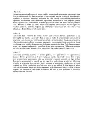 - Nível III:
Demonstra domínio adequado da norma padrão, apresentando alguns desvios gramaticais e
de convenções da escrita. Desenvolve de forma adequada o tema, a partir de argumentação
previsível e apresenta domínio adequado do tipo textual dissertativo-argumentativo.
Apresenta informações, fatos, opiniões e argumentos pertinentes ao tema proposto, porém
pouco organizados e relacionados de forma pouco consistente em defesa de seu ponto de
vista. Articula as partes do texto, porém com algumas inadequações na utilização dos
recursos coesivos. Elabora proposta de intervenção relacionada ao tema mas pouco
articulada à discussão desenvolvida no texto.

- Nível IV:
Demonstra bom domínio da norma padrão, com poucos desvios gramaticais e de
convenções da escrita. Desenvolve bem o tema a partir de argumentação consistente e
apresenta bom domínio do tipo textual dissertativo-argumentativo. Seleciona, organiza e
relaciona informações, fatos, opiniões e argumentos pertinentes ao tema proposto de forma
consistente, com indícios de autoria, em defesa de seu ponto de vista. Articula as partes do
texto, com poucas inadequações na utilização de recursos coesivos. Elabora proposta de
intervenção relacionada ao tema e bem articulada à discussão desenvolvida no texto.

- Nível V:
Demonstra excelente domínio da norma padrão, não apresentando ou apresentando
escassos desvios gramaticais e de convenções da escrita. Desenvolve muito bem o tema
com argumentação consistente, além de apresentar excelente domínio do tipo textual
dissertativo-argumentativo, a partir de um repertório sociocultural produtivo. Seleciona,
organiza e relaciona informações, fatos, opiniões e argumentos pertinentes ao tema
proposto de forma consistente, configurando autoria, em defesa de seu ponto de vista.
Articula as partes do texto, sem inadequações na utilização dos recursos coesivos. Elabora
proposta de intervenção inovadora relacionada ao tema e bem articulada à discussão
desenvolvida em seu texto.
 