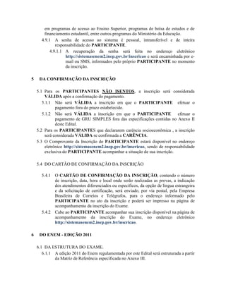 em programas de acesso ao Ensino Superior, programas de bolsa de estudos e de
        financiamento estudantil, entre outros programas do Ministério da Educação.
      4.9.1 A senha de acesso ao sistema é pessoal, intransferível e de inteira
              responsabilidade do PARTICIPANTE.
           4.9.1.1 A recuperação da senha será feita no endereço eletrônico
                   http://sistemasenem2.inep.gov.br/inscricao e será encaminhada por e-
                   mail ou SMS, informados pelo próprio PARTICIPANTE no momento
                   da inscrição.

5    DA CONFIRMAÇÃO DA INSCRIÇÃO

    5.1 Para os PARTICIPANTES NÃO ISENTOS, a inscrição será considerada
         VÁLIDA após a confirmação do pagamento.
       5.1.1 Não será VÁLIDA a inscrição em que o PARTICIPANTE efetuar o
               pagamento fora do prazo estabelecido.
       5.1.2 Não será VÁLIDA a inscrição em que o PARTICIPANTE                  efetuar o
               pagamento de GRU SIMPLES fora das especificações contidas no Anexo II
               deste Edital.
    5.2 Para os PARTICIPANTES que declararem carência socioeconômica , a inscrição
         será considerada VÁLIDA se confirmada a CARÊNCIA.
    5.3 O Comprovante da Inscrição do PARTICIPANTE estará disponível no endereço
         eletrônico http://sistemasenem2.inep.gov.br/inscricao, sendo de responsabilidade
         exclusiva do PARTICIPANTE acompanhar a situação de sua inscrição.

    5.4 DO CARTÃO DE CONFIRMAÇÃO DA INSCRIÇÃO

      5.4.1   O CARTÃO DE CONFIRMAÇÃO DA INSCRIÇÃO, contendo o número
              de inscrição, data, hora e local onde serão realizadas as provas, a indicação
              dos atendimentos diferenciados ou específicos, da opção de língua estrangeira
              e da solicitação de certificação, será enviado, por via postal, pela Empresa
              Brasileira de Correios e Telégrafos, para o endereço informado pelo
              PARTICIPANTE no ato da inscrição e poderá ser impresso na página de
              acompanhamento da inscrição do Exame.
      5.4.2   Cabe ao PARTICIPANTE acompanhar sua inscrição disponível na página de
              acompanhamento da inscrição do Exame, no endereço eletrônico
              http://sistemasenem2.inep.gov.br/inscricao.

6    DO ENEM - EDIÇÃO 2011

    6.1 DA ESTRUTURA DO EXAME.
       6.1.1 A edição 2011 do Enem regulamentada por este Edital será estruturada a partir
             da Matriz de Referência especificada no Anexo III.
 