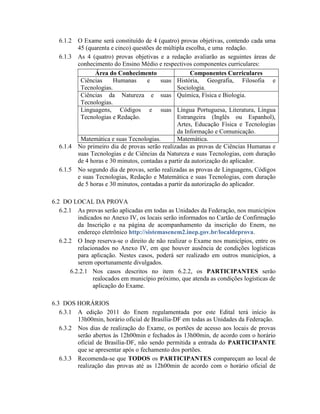 6.1.2   O Exame será constituído de 4 (quatro) provas objetivas, contendo cada uma
          45 (quarenta e cinco) questões de múltipla escolha, e uma redação.
  6.1.3   As 4 (quatro) provas objetivas e a redação avaliarão as seguintes áreas de
          conhecimento do Ensino Médio e respectivos componentes curriculares:
                 Área do Conhecimento                  Componentes Curriculares
           Ciências     Humanas      e     suas História, Geografia, Filosofia e
           Tecnologias.                          Sociologia.
           Ciências da Natureza e suas Química, Física e Biologia.
           Tecnologias.
           Linguagens, Códigos e suas Língua Portuguesa, Literatura, Língua
           Tecnologias e Redação.                Estrangeira (Inglês ou Espanhol),
                                                 Artes, Educação Física e Tecnologias
                                                 da Informação e Comunicação.
           Matemática e suas Tecnologias.        Matemática.
  6.1.4   No primeiro dia de provas serão realizadas as provas de Ciências Humanas e
          suas Tecnologias e de Ciências da Natureza e suas Tecnologias, com duração
          de 4 horas e 30 minutos, contadas a partir da autorização do aplicador.
  6.1.5   No segundo dia de provas, serão realizadas as provas de Linguagens, Códigos
          e suas Tecnologias, Redação e Matemática e suas Tecnologias, com duração
          de 5 horas e 30 minutos, contadas a partir da autorização do aplicador.

6.2 DO LOCAL DA PROVA
   6.2.1 As provas serão aplicadas em todas as Unidades da Federação, nos municípios
           indicados no Anexo IV, os locais serão informados no Cartão de Confirmação
           da Inscrição e na página de acompanhamento da inscrição do Enem, no
           endereço eletrônico http://sistemasenem2.inep.gov.br/localdeprova.
   6.2.2 O Inep reserva-se o direito de não realizar o Exame nos municípios, entre os
           relacionados no Anexo IV, em que houver ausência de condições logísticas
           para aplicação. Nestes casos, poderá ser realizado em outros municípios, a
           serem oportunamente divulgados.
        6.2.2.1 Nos casos descritos no item 6.2.2, os PARTICIPANTES serão
                 realocados em município próximo, que atenda as condições logísticas de
                 aplicação do Exame.

6.3 DOS HORÁRIOS
   6.3.1 A edição 2011 do Enem regulamentada por este Edital terá início às
         13h00min, horário oficial de Brasília-DF em todas as Unidades da Federação.
   6.3.2 Nos dias de realização do Exame, os portões de acesso aos locais de provas
         serão abertos às 12h00min e fechados às 13h00min, de acordo com o horário
         oficial de Brasília-DF, não sendo permitida a entrada do PARTICIPANTE
         que se apresentar após o fechamento dos portões.
   6.3.3 Recomenda-se que TODOS os PARTICIPANTES compareçam ao local de
         realização das provas até as 12h00min de acordo com o horário oficial de
 