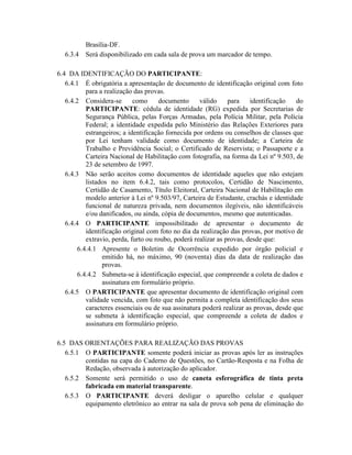 Brasília-DF.
  6.3.4   Será disponibilizado em cada sala de prova um marcador de tempo.

6.4 DA IDENTIFICAÇÃO DO PARTICIPANTE:
   6.4.1 É obrigatória a apresentação de documento de identificação original com foto
           para a realização das provas.
   6.4.2 Considera-se        como     documento      válido     para    identificação   do
           PARTICIPANTE: cédula de identidade (RG) expedida por Secretarias de
           Segurança Pública, pelas Forças Armadas, pela Polícia Militar, pela Polícia
           Federal; a identidade expedida pelo Ministério das Relações Exteriores para
           estrangeiros; a identificação fornecida por ordens ou conselhos de classes que
           por Lei tenham validade como documento de identidade; a Carteira de
           Trabalho e Previdência Social; o Certificado de Reservista; o Passaporte e a
           Carteira Nacional de Habilitação com fotografia, na forma da Lei nº 9.503, de
           23 de setembro de 1997.
   6.4.3 Não serão aceitos como documentos de identidade aqueles que não estejam
           listados no item 6.4.2, tais como protocolos, Certidão de Nascimento,
           Certidão de Casamento, Título Eleitoral, Carteira Nacional de Habilitação em
           modelo anterior à Lei nº 9.503/97, Carteira de Estudante, crachás e identidade
           funcional de natureza privada, nem documentos ilegíveis, não identificáveis
           e/ou danificados, ou ainda, cópia de documentos, mesmo que autenticadas.
   6.4.4 O PARTICIPANTE impossibilitado de apresentar o documento de
           identificação original com foto no dia da realização das provas, por motivo de
           extravio, perda, furto ou roubo, poderá realizar as provas, desde que:
        6.4.4.1 Apresente o Boletim de Ocorrência expedido por órgão policial e
                 emitido há, no máximo, 90 (noventa) dias da data de realização das
                 provas.
        6.4.4.2 Submeta-se à identificação especial, que compreende a coleta de dados e
                 assinatura em formulário próprio.
   6.4.5 O PARTICIPANTE que apresentar documento de identificação original com
           validade vencida, com foto que não permita a completa identificação dos seus
           caracteres essenciais ou de sua assinatura poderá realizar as provas, desde que
           se submeta à identificação especial, que compreende a coleta de dados e
           assinatura em formulário próprio.

6.5 DAS ORIENTAÇÕES PARA REALIZAÇÃO DAS PROVAS
   6.5.1 O PARTICIPANTE somente poderá iniciar as provas após ler as instruções
         contidas na capa do Caderno de Questões, no Cartão-Resposta e na Folha de
         Redação, observada à autorização do aplicador.
   6.5.2 Somente será permitido o uso de caneta esferográfica de tinta preta
         fabricada em material transparente.
   6.5.3 O PARTICIPANTE deverá desligar o aparelho celular e qualquer
         equipamento eletrônico ao entrar na sala de prova sob pena de eliminação do
 