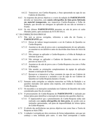 6.6.2.2 Transcrever, nos Cartões-Resposta, a frase apresentada na capa de seu
                  Caderno de Questões.
   6.6.3 As respostas das provas objetivas e o texto da redação do PARTICIPANTE
           deverão ser transcritos, com caneta esferográfica de tinta preta fabricada
           em material transparente, nos respectivos Cartões-Resposta e Folha de
           Redação, que deverão ser entregues ao aplicador da sua sala ao terminar o
           Exame.
   6.6.4 Os três últimos PARTICIPANTES presentes na sala de prova só serão
           liberados juntos, após assinatura da ATA DE SALA.
6.7 DA CORREÇÃO DAS PROVAS
   6.7.1 Não terá as provas corrigidas, referentes a cada dia do Exame, o
           PARTICIPANTE que:
        6.7.1.1 Deixar de indicar inequivocamente a cor do Caderno de Questões no
                  Cartão-Resposta;
        6.7.1.2 Ausentar-se da sala de prova sem o acompanhamento de um aplicador,
                  ou ausentar-se em definitivo antes de decorridas duas horas do início da
                  prova;
        6.7.1.3 Não entregar ao aplicador o Cartão-Resposta e a Folha de Redação ao
                  terminar as provas;
        6.7.1.4 Não entregar ao aplicador o Caderno de Questões, exceto no caso
                  previsto no item 6.5.9;
        6.7.1.5 Ausentar-se da sala de prova com o Cartão-Resposta e/ou com a Folha
                  de Redação;
        6.7.1.6 Não atender as orientações complementares da equipe de aplicação
                  durante a realização do Exame;
        6.7.1.7 Recusar-se a transcrever a frase constante da capa do seu Caderno de
                  Questões ou recusar-se a assinalar a cor da capa de seu Caderno de
                  Questões no Cartão-Resposta durante o Exame.
   6.7.2 Somente serão corrigidas as redações transcritas na Folha de Redação e as
           questões marcadas com apenas uma resposta, sem emendas ou rasuras, no
           Cartão-Resposta.
   6.7.3 Os rascunhos e as marcações assinaladas nos Cadernos de Questões não serão
           considerados para fins de correção.
   6.7.4 O processamento do Cartão-Resposta do PARTICIPANTE é realizado por
           leitura óptica para identificar a marcação de respostas das questões objetivas.
        6.7.4.1 É imprescindível que o preenchimento do Cartão-Resposta tenha sido
                  realizado com caneta esferográfica de tinta preta, de acordo com as
                  instruções apresentadas, sob pena da impossibilidade de leitura óptica
                  do Cartão-Resposta.
   6.7.5 O cálculo das proficiências nas provas objetivas tem como base a Teoria de
           Resposta ao Item (TRI).
   6.7.6 A redação é corrigida por dois corretores de forma independente, sem que um
           conheça a nota atribuída pelo outro. A nota final corresponde à média
 