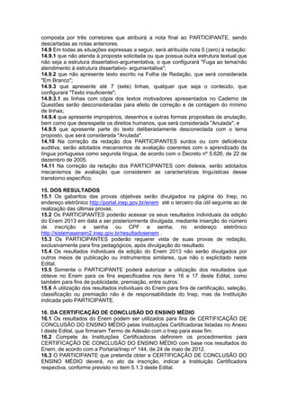 composta por três corretores que atribuirá a nota final ao PARTICIPANTE, sendo
descartadas as notas anteriores.
14.9 Em todas as situações expressas a seguir, será atribuída nota 0 (zero) à redação:
14.9.1 que não atenda à proposta solicitada ou que possua outra estrutura textual que
não seja a estrutura dissertativo-argumentativa, o que configurará "Fuga ao tema/não
atendimento à estrutura dissertativo- argumentativa";
14.9.2 que não apresente texto escrito na Folha de Redação, que será considerada
"Em Branco";
14.9.3 que apresente até 7 (sete) linhas, qualquer que seja o conteúdo, que
configurará "Texto insuficiente";
14.9.3.1 as linhas com cópia dos textos motivadores apresentados no Caderno de
Questões serão desconsideradas para efeito de correção e de contagem do mínimo
de linhas;
14.9.4 que apresente impropérios, desenhos e outras formas propositais de anulação,
bem como que desrespeite os direitos humanos, que será considerada "Anulada"; e
14.9.5 que apresente parte do texto deliberadamente desconectada com o tema
proposto, que será considerada "Anulada".
14.10 Na correção da redação dos PARTICIPANTES surdos ou com deficiência
auditiva, serão adotados mecanismos de avaliação coerentes com o aprendizado da
língua portuguesa como segunda língua, de acordo com o Decreto nº 5.626, de 22 de
dezembro de 2005.
14.11 Na correção da redação dos PARTICIPANTES com dislexia, serão adotados
mecanismos de avaliação que considerem as características linguísticas desse
transtorno específico.
15. DOS RESULTADOS
15.1 Os gabaritos das provas objetivas serão divulgados na página do Inep, no
endereço eletrônico http://portal.inep.gov.br/enem até o terceiro dia útil seguinte ao de
realização das últimas provas.
15.2 Os PARTICIPANTES poderão acessar os seus resultados individuais da edição
do Enem 2013 em data a ser posteriormente divulgada, mediante inserção do número
de inscrição e senha ou CPF e senha, no endereço eletrônico
http://sistemasenem2.inep.gov.br/resultadosenem .
15.3 Os PARTICIPANTES poderão requerer vista de suas provas de redação,
exclusivamente para fins pedagógicos, após divulgação do resultado.
15.4 Os resultados individuais da edição do Enem 2013 não serão divulgados por
outros meios de publicação ou instrumentos similares, que não o explicitado neste
Edital.
15.5 Somente o PARTICIPANTE poderá autorizar a utilização dos resultados que
obteve no Enem para os fins especificados nos itens 16 e 17 deste Edital, como
também para fins de publicidade, premiação, entre outros.
15.6 A utilização dos resultados individuais do Enem para fins de certificação, seleção,
classificação ou premiação não é de responsabilidade do Inep, mas da Instituição
indicada pelo PARTICIPANTE.
16. DA CERTIFICAÇÃO DE CONCLUSÃO DO ENSINO MÉDIO
16.1 Os resultados do Enem podem ser utilizados para fins de CERTIFICAÇÃO DE
CONCLUSÃO DO ENSINO MÉDIO pelas Instituições Certificadoras listadas no Anexo
I deste Edital, que firmaram Termo de Adesão com o Inep para esse fim.
16.2 Compete às Instituições Certificadoras definirem os procedimentos para
CERTIFICAÇÃO DE CONCLUSÃO DO ENSINO MÉDIO com base nos resultados do
Enem, de acordo com a Portaria/Inep nº 144, de 24 de maio de 2012.
16.3 O PARTICIPANTE que pretenda obter a CERTIFICAÇÃO DE CONCLUSÃO DO
ENSINO MÉDIO deverá, no ato da inscrição, indicar a Instituição Certificadora
respectiva, conforme previsto no item 5.1.3 deste Edital.
 
