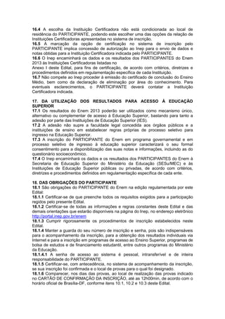 16.4 A escolha da Instituição Certificadora não está condicionada ao local de
residência do PARTICIPANTE, podendo este escolher uma das opções da relação de
Instituições Certificadoras apresentadas no sistema de inscrição.
16.5 A marcação da opção de certificação no sistema de inscrição pelo
PARTICIPANTE implica concessão de autorização ao Inep para o envio de dados e
notas obtidas para a Instituição Certificadora indicada pelo PARTICIPANTE.
16.6 O Inep encaminhará os dados e os resultados dos PARTICIPANTES do Enem
2013 às Instituições Certificadoras listadas no
Anexo I deste Edital, para fins de certificação, de acordo com critérios, diretrizes e
procedimentos definidos em regulamentação específica de cada Instituição.
16.7 Não compete ao Inep proceder à emissão do certificado de conclusão do Ensino
Médio, bem como da declaração de eliminação por área do conhecimento. Para
eventuais esclarecimentos, o PARTICIPANTE deverá contatar a Instituição
Certificadora indicada.
17. DA UTILIZAÇÃO DOS RESULTADOS PARA ACESSO À EDUCAÇÃO
SUPERIOR
17.1 Os resultados do Enem 2013 poderão ser utilizados como mecanismo único,
alternativo ou complementar de acesso à Educação Superior, bastando para tanto a
adesão por parte das Instituições de Educação Superior (IES).
17.2 A adesão não supre a faculdade legal concedida aos órgãos públicos e a
instituições de ensino em estabelecer regras próprias de processo seletivo para
ingresso na Educação Superior.
17.3 A inscrição do PARTICIPANTE do Enem em programa governamental e em
processo seletivo de ingresso à educação superior caracterizará o seu formal
consentimento para a disponibilização das suas notas e informações, incluindo as do
questionário socioeconômico.
17.4 O Inep encaminhará os dados e os resultados dos PARTICIPANTES do Enem à
Secretaria de Educação Superior do Ministério da Educação (SESu/MEC) e às
Instituições de Educação Superior públicas ou privadas, de acordo com critérios,
diretrizes e procedimentos definidos em regulamentação específica de cada ente.
18. DAS OBRIGAÇÕES DO PARTICIPANTE
18.1 São obrigações do PARTICIPANTE do Enem na edição regulamentada por este
Edital:
18.1.1 Certificar-se de que preenche todos os requisitos exigidos para a participação
regidos pelo presente Edital.
18.1.2 Certificar-se de todas as informações e regras constantes deste Edital e das
demais orientações que estarão disponíveis na página do Inep, no endereço eletrônico
http://portal.inep.gov.br/enem
18.1.3 Cumprir rigorosamente os procedimentos de inscrição estabelecidos neste
Edital.
18.1.4 Manter a guarda do seu número de inscrição e senha, pois são indispensáveis
para o acompanhamento da inscrição, para a obtenção dos resultados individuais via
Internet e para a inscrição em programas de acesso ao Ensino Superior, programas de
bolsa de estudos e de financiamento estudantil, entre outros programas do Ministério
da Educação.
18.1.4.1 A senha de acesso ao sistema é pessoal, intransferível e de inteira
responsabilidade do PARTICIPANTE.
18.1.5 Certificar-se, com antecedência, no sistema de acompanhamento da inscrição,
se sua inscrição foi confirmada e o local de provas para o qual foi designado.
18.1.6 Comparecer, nos dias das provas, ao local de realização das provas indicado
no CARTÃO DE CONFIRMAÇÃO DA INSCRIÇÃO, até as 12h00min, de acordo com o
horário oficial de Brasília-DF, conforme itens 10.1, 10.2 e 10.3 deste Edital.
 