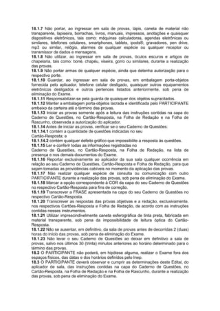 18.1.7 Não portar, ao ingressar em sala de provas, lápis, caneta de material não
transparente, lapiseira, borrachas, livros, manuais, impressos, anotações e quaisquer
dispositivos eletrônicos, tais como: máquinas calculadoras, agendas eletrônicas ou
similares, telefones celulares, smartphones, tablets, ipods®, gravadores, pen drive,
mp3 ou similar, relógio, alarmes de qualquer espécie ou qualquer receptor ou
transmissor de dados e mensagens.
18.1.8 Não utilizar, ao ingressar em sala de provas, óculos escuros e artigos de
chapelaria, tais como: boné, chapéu, viseira, gorro ou similares, durante a realização
das provas.
18.1.9 Não portar armas de qualquer espécie, ainda que detenha autorização para o
respectivo porte.
18.1.10 Guardar, ao ingressar em sala de provas, em embalagem porta-objetos
fornecida pelo aplicador, telefone celular desligado, quaisquer outros equipamentos
eletrônicos desligados e outros pertences listados anteriormente, sob pena de
eliminação do Exame.
18.1.11 Responsabilizar-se pela guarda de quaisquer dos objetos supracitados.
18.1.12 Manter a embalagem porta-objetos lacrada e identificada pelo PARTICIPANTE
embaixo da carteira até o término das provas.
18.1.13 Iniciar as provas somente após a leitura das instruções contidas na capa do
Caderno de Questões, no Cartão-Resposta, na Folha de Redação e na Folha de
Rascunho, observada a autorização do aplicador.
18.1.14 Antes de iniciar as provas, verificar se o seu Caderno de Questões:
18.1.14.1 contém a quantidade de questões indicadas no seu
Cartão-Resposta; e
18.1.14.2 contém qualquer defeito gráfico que impossibilite a resposta às questões.
18.1.15 Ler e conferir todas as informações registradas no
Caderno de Questões, no Cartão-Resposta, na Folha de Redação, na lista de
presença e nos demais documentos do Exame.
18.1.16 Reportar exclusivamente ao aplicador da sua sala qualquer ocorrência em
relação ao seu Caderno de Questões, Cartão-Resposta e Folha de Redação, para que
sejam tomadas as providências cabíveis no momento da aplicação das provas.
18.1.17 Não realizar qualquer espécie de consulta ou comunicação com outro
PARTICIPANTE durante a realização das provas, sob pena de eliminação do Exame.
18.1.18 Marcar a opção correspondente à COR da capa do seu Caderno de Questões
no respectivo Cartão-Resposta para fins de correção.
18.1.19 Transcrever a FRASE apresentada na capa do seu Caderno de Questões no
respectivo Cartão-Resposta.
18.1.20 Transcrever as respostas das provas objetivas e a redação, exclusivamente,
nos respectivos Cartões-Resposta e Folha de Redação, de acordo com as instruções
contidas nesses instrumentos.
18.1.21 Utilizar imprescindivelmente caneta esferográfica de tinta preta, fabricada em
material transparente, sob pena da impossibilidade de leitura óptica do Cartão-
Resposta.
18.1.22 Não se ausentar, em definitivo, da sala de provas antes de decorridas 2 (duas)
horas do início das provas, sob pena de eliminação do Exame.
18.1.23 Não levar o seu Caderno de Questões ao deixar em definitivo a sala de
provas, salvo nos últimos 30 (trinta) minutos anteriores ao horário determinado para o
término das provas.
18.2 O PARTICIPANTE não poderá, em hipótese alguma, realizar o Exame fora dos
espaços físicos, das datas e dos horários definidos pelo Inep.
18.3 O PARTICIPANTE deverá observar e cumprir as determinações deste Edital, do
aplicador de sala, das instruções contidas na capa do Caderno de Questões, no
Cartão-Resposta, na Folha de Redação e na Folha de Rascunho, durante a realização
das provas, sob pena de eliminação do Exame.
 