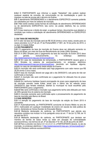 2.5.4 O PARTICIPANTE que informar a opção "Sabatista" não poderá realizar
qualquer espécie de consulta, de comunicação ou de manifestação a partir do
ingresso na sala de provas até o término do Exame.
2.6 O atendimento DIFERENCIADO e o atendimento ESPECÍFICO somente poderão
ser solicitados por meio do sistema de inscrição.
2.6.1 Não serão aceitas outras formas de solicitação de atendimento DIFERENCIADO
ou de atendimento ESPECÍFICO, tais como: via postal, telefone, fax ou correio
eletrônico.
2.7 O Inep reserva-se o direito de exigir, a qualquer tempo, documentos que atestem a
condição que motiva a solicitação de atendimento DIFERENCIADO ou ESPECÍFICO
declarado.
3. DA TAXA DE INSCRIÇÃO
3.1 O valor da taxa de inscrição será de R$ 35,00 (trinta e cinco reais), exceto para os
casos previstos no § 3º do art. 5º da Portaria/MEC nº 807, de 18 de junho de 2010, e
no item 3.3 deste Edital.
3.2 DO PAGAMENTO
3.2.1 O pagamento da taxa de inscrição do Exame deve ser efetuado somente no
Banco do Brasil, por meio da Guia de Recolhimento da União (GRU Simples).
3.2.1.1 A GRU Simples para o pagamento da taxa de inscrição do Enem 2013 deve
ser gerada, exclusivamente, no endereço eletrônico
http://sistemasenem2.inep.gov.br/inscricaoEnem .
3.2.1.2 Em caso de necessidade de reimpressão, o PARTICIPANTE deverá gerar a
GRU Simples no sistema de acompanhamento, no endereço eletrônico
http://sistemasenem2.inep.gov.br/inscricaoEnem devolvido em hipótese alguma,
exceto no caso de cancelamento desta edição do Exame.
3.2.3 A inscrição não será confirmada caso haja pagamento com valor menor que R$
35,00 (trinta e cinco reais).
3.2.4 A taxa de inscrição deverá ser paga até o dia 29/05/2013, sob pena de não ser
confirmada a inscrição.
3.2.4.1 A inscrição não será confirmada se o pagamento for efetuado fora do prazo
estabelecido.
3.2.4.2 Em nenhuma hipótese haverá prorrogação de prazo para pagamento da taxa
de inscrição previsto neste Edital, ainda que o último dia do referido prazo
(29/05/2013) seja feriado estadual, distrital ou municipal no local escolhido pelo
PARTICIPANTE para o pagamento.
3.2.4.3 Não será confirmada a inscrição cujo pagamento tenha sido efetuado por meio
de GRU gerada fora do sistema de inscrição.
3.2.5 A inscrição somente será confirmada após o processamento do pagamento da
taxa de inscrição pelo Banco do Brasil.
3.3 DAS ISENÇÕES
3.3.1 A isenção do pagamento da taxa de inscrição da edição do Enem 2013 é
concedida:
3.3.1.1 Automaticamente, ao PARTICIPANTE concluinte do Ensino Médio no ano de
2013, matriculado em qualquer modalidade de ensino em escola da rede pública de
ensino, declarada ao Censo Escolar da Educação Básica.
3.3.1.2 Mediante declaração de carência, ao PARTICIPANTE que atenda aos
requisitos contidos nos incisos I e II do parágrafo único do art. 1º da Lei 12.799, de 10
de abril de 2013.
3.3.1.3 Mediante declaração de carência, ao PARTICIPANTE que declarar ser
membro de família de baixa renda ou estar em situação de vulnerabilidade
socioeconômica, nos termos do art. 4º do Decreto nº 6.135, de 26 de junho de 2007.
3.3.1.4 Para o previsto nos itens 3.3.1.2 e 3.3.1.3, o PARTICIPANTE deverá, no ato da
inscrição, no endereço eletrônico < http://sistemasenem2.inep.gov. br/inscricaoEnem>:
3.3.1.4.1 Declarar carência socioeconômica.
 