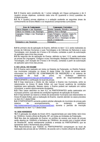 8.2 O Exame será constituído de 1 (uma) redação em língua portuguesa e de 4
(quatro) provas objetivas, contendo cada uma 45 (quarenta e cinco) questões de
múltipla escolha.
8.3 As 4 (quatro) provas objetivas e a redação avaliarão as seguintes áreas de
conhecimento do Ensino Médio e os respectivos componentes curriculares:
8.4 No primeiro dia de aplicação do Exame, definido no item 1.2.2, serão realizadas as
provas de Ciências Humanas e suas Tecnologias e de Ciências da Natureza e suas
Tecnologias, com duração de 4 horas e 30 minutos, contadas a partir da autorização
do aplicador para início das provas.
8.5 No segundo dia de aplicação do Exame, definido no item 1.2.2, serão realizadas
as provas de Linguagens, Códigos e suas Tecnologias; Redação e Matemática e suas
Tecnologias, com duração de 5 horas e 30 minutos, contadas a partir da autorização
do aplicador para início das provas.
9. DO LOCAL DO EXAME
9.1 O Exame será realizado em todos os Estados da Federação, no Distrito Federal,
nos municípios indicados no Anexo III deste Edital. Os locais de provas serão
informados no CARTÃO DE CONFIRMAÇÃO DA INSCRIÇÃO e no sistema de
divulgação de local de prova, no endereço eletrônico
http://sistemasenem2.inep.gov.br/localdeprova sendo de responsabilidade do
PARTICIPANTE a verificação do local de provas.
9.2 O Inep reserva-se o direito de não realizar o Exame nos municípios, entre os
relacionados no Anexo III deste Edital, em que houver ausência de condições
logísticas para aplicação. Nesses casos, o Exame poderá ser realizado em outros
municípios, a serem oportunamente divulgados.
9.2.1 Nos casos descritos no item 9.2, os PARTICIPANTES serão realocados em
município próximo, que atenda às condições logísticas de aplicação do Exame.
9.3 O Inep também se reserva o direito de acrescentar municípios aos relacionados no
Anexo III deste Edital, para a realização do Exame, visando atender os casos previstos
no item 9.2.1 deste Edital.
9.4 O PARTICIPANTE somente poderá solicitar alteração do município de provas pelo
sistema de acompanhamento, no endereço eletrônico
http://sistemasenem2.inep.gov.br/inscricaoEnem durante o período de inscrição
estabelecido no item 1.2.1 deste Edital.
10. DOS HORÁRIOS
10.1 A aplicação da edição do Enem 2013, regulamentada por este Edital, terá início
às 13h00min, horário oficial de Brasília- DF, em todas as Unidades da Federação.
10.2 Nos dias de realização do Exame, os portões de acesso aos locais de provas
serão abertos às 12h00min e fechados às 13h00min, de acordo com o horário oficial
de Brasília-DF, sendo estritamente proibida a entrada do PARTICIPANTE que se
apresentar após o fechamento dos portões.
10.3 Recomenda-se que TODOS os PARTICIPANTES compareçam ao local de
realização das provas até as 12h00min, de acordo com o horário oficial de Brasília-DF.
 