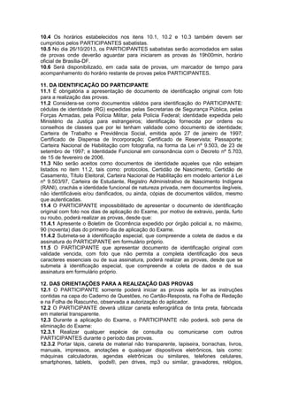 10.4 Os horários estabelecidos nos itens 10.1, 10.2 e 10.3 também devem ser
cumpridos pelos PARTICIPANTES sabatistas.
10.5 No dia 26/10/2013, os PARTICIPANTES sabatistas serão acomodados em salas
de provas onde deverão aguardar para iniciarem as provas às 19h00min, horário
oficial de Brasília-DF.
10.6 Será disponibilizado, em cada sala de provas, um marcador de tempo para
acompanhamento do horário restante de provas pelos PARTICIPANTES.
11. DA IDENTIFICAÇÃO DO PARTICIPANTE
11.1 É obrigatória a apresentação de documento de identificação original com foto
para a realização das provas.
11.2 Considera-se como documentos válidos para identificação do PARTICIPANTE:
cédulas de identidade (RG) expedidas pelas Secretarias de Segurança Pública, pelas
Forças Armadas, pela Polícia Militar, pela Polícia Federal; identidade expedida pelo
Ministério da Justiça para estrangeiros; identificação fornecida por ordens ou
conselhos de classes que por lei tenham validade como documento de identidade;
Carteira de Trabalho e Previdência Social, emitida após 27 de janeiro de 1997;
Certificado de Dispensa de Incorporação; Certificado de Reservista; Passaporte;
Carteira Nacional de Habilitação com fotografia, na forma da Lei nº 9.503, de 23 de
setembro de 1997; e Identidade Funcional em consonância com o Decreto nº 5.703,
de 15 de fevereiro de 2006.
11.3 Não serão aceitos como documentos de identidade aqueles que não estejam
listados no item 11.2, tais como: protocolos, Certidão de Nascimento, Certidão de
Casamento, Título Eleitoral, Carteira Nacional de Habilitação em modelo anterior à Lei
nº 9.503/97, Carteira de Estudante, Registro Administrativo de Nascimento Indígena
(RANI), crachás e identidade funcional de natureza privada, nem documentos ilegíveis,
não identificáveis e/ou danificados, ou ainda, cópias de documentos válidos, mesmo
que autenticadas.
11.4 O PARTICIPANTE impossibilitado de apresentar o documento de identificação
original com foto nos dias de aplicação do Exame, por motivo de extravio, perda, furto
ou roubo, poderá realizar as provas, desde que:
11.4.1 Apresente o Boletim de Ocorrência expedido por órgão policial a, no máximo,
90 (noventa) dias do primeiro dia de aplicação do Exame.
11.4.2 Submeta-se à identificação especial, que compreende a coleta de dados e da
assinatura do PARTICIPANTE em formulário próprio.
11.5 O PARTICIPANTE que apresentar documento de identificação original com
validade vencida, com foto que não permita a completa identificação dos seus
caracteres essenciais ou de sua assinatura, poderá realizar as provas, desde que se
submeta à identificação especial, que compreende a coleta de dados e de sua
assinatura em formulário próprio.
12. DAS ORIENTAÇÕES PARA A REALIZAÇÃO DAS PROVAS
12.1 O PARTICIPANTE somente poderá iniciar as provas após ler as instruções
contidas na capa do Caderno de Questões, no Cartão-Resposta, na Folha de Redação
e na Folha de Rascunho, observada a autorização do aplicador.
12.2 O PARTICIPANTE deverá utilizar caneta esferográfica de tinta preta, fabricada
em material transparente.
12.3 Durante a aplicação do Exame, o PARTICIPANTE não poderá, sob pena de
eliminação do Exame:
12.3.1 Realizar qualquer espécie de consulta ou comunicarse com outros
PARTICIPANTES durante o período das provas.
12.3.2 Portar lápis, caneta de material não transparente, lapiseira, borrachas, livros,
manuais, impressos, anotações e quaisquer dispositivos eletrônicos, tais como:
máquinas calculadoras, agendas eletrônicas ou similares, telefones celulares,
smartphones, tablets, ipods®, pen drives, mp3 ou similar, gravadores, relógios,
 