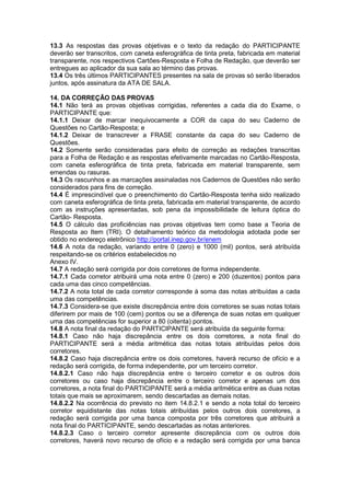 13.3 As respostas das provas objetivas e o texto da redação do PARTICIPANTE
deverão ser transcritos, com caneta esferográfica de tinta preta, fabricada em material
transparente, nos respectivos Cartões-Resposta e Folha de Redação, que deverão ser
entregues ao aplicador da sua sala ao término das provas.
13.4 Os três últimos PARTICIPANTES presentes na sala de provas só serão liberados
juntos, após assinatura da ATA DE SALA.
14. DA CORREÇÃO DAS PROVAS
14.1 Não terá as provas objetivas corrigidas, referentes a cada dia do Exame, o
PARTICIPANTE que:
14.1.1 Deixar de marcar inequivocamente a COR da capa do seu Caderno de
Questões no Cartão-Resposta; e
14.1.2 Deixar de transcrever a FRASE constante da capa do seu Caderno de
Questões.
14.2 Somente serão consideradas para efeito de correção as redações transcritas
para a Folha de Redação e as respostas efetivamente marcadas no Cartão-Resposta,
com caneta esferográfica de tinta preta, fabricada em material transparente, sem
emendas ou rasuras.
14.3 Os rascunhos e as marcações assinaladas nos Cadernos de Questões não serão
considerados para fins de correção.
14.4 É imprescindível que o preenchimento do Cartão-Resposta tenha sido realizado
com caneta esferográfica de tinta preta, fabricada em material transparente, de acordo
com as instruções apresentadas, sob pena da impossibilidade de leitura óptica do
Cartão- Resposta.
14.5 O cálculo das proficiências nas provas objetivas tem como base a Teoria de
Resposta ao Item (TRI). O detalhamento teórico da metodologia adotada pode ser
obtido no endereço eletrônico http://portal.inep.gov.br/enem
14.6 A nota da redação, variando entre 0 (zero) e 1000 (mil) pontos, será atribuída
respeitando-se os critérios estabelecidos no
Anexo IV.
14.7 A redação será corrigida por dois corretores de forma independente.
14.7.1 Cada corretor atribuirá uma nota entre 0 (zero) e 200 (duzentos) pontos para
cada uma das cinco competências.
14.7.2 A nota total de cada corretor corresponde à soma das notas atribuídas a cada
uma das competências.
14.7.3 Considera-se que existe discrepância entre dois corretores se suas notas totais
diferirem por mais de 100 (cem) pontos ou se a diferença de suas notas em qualquer
uma das competências for superior a 80 (oitenta) pontos.
14.8 A nota final da redação do PARTICIPANTE será atribuída da seguinte forma:
14.8.1 Caso não haja discrepância entre os dois corretores, a nota final do
PARTICIPANTE será a média aritmética das notas totais atribuídas pelos dois
corretores.
14.8.2 Caso haja discrepância entre os dois corretores, haverá recurso de ofício e a
redação será corrigida, de forma independente, por um terceiro corretor.
14.8.2.1 Caso não haja discrepância entre o terceiro corretor e os outros dois
corretores ou caso haja discrepância entre o terceiro corretor e apenas um dos
corretores, a nota final do PARTICIPANTE será a média aritmética entre as duas notas
totais que mais se aproximarem, sendo descartadas as demais notas.
14.8.2.2 Na ocorrência do previsto no item 14.8.2.1 e sendo a nota total do terceiro
corretor equidistante das notas totais atribuídas pelos outros dois corretores, a
redação será corrigida por uma banca composta por três corretores que atribuirá a
nota final do PARTICIPANTE, sendo descartadas as notas anteriores.
14.8.2.3 Caso o terceiro corretor apresente discrepância com os outros dois
corretores, haverá novo recurso de ofício e a redação será corrigida por uma banca
 