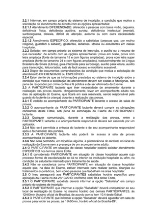 2.2.1 Informar, em campo próprio do sistema de inscrição, a condição que motiva a
solicitação de atendimento de acordo com as opções apresentadas:
2.2.1.1 Atendimento DIFERENCIADO: oferecido a pessoas com baixa visão, cegueira,
deficiência física, deficiência auditiva, surdez, deficiência intelectual (mental),
surdocegueira, dislexia, déficit de atenção, autismo ou com outra necessidade
especial.
2.2.1.2 Atendimento ESPECÍFICO: oferecido a sabatistas (pessoas que, por motivo
religioso, guardam o sábado), gestantes, lactantes, idosos ou estudantes em classe
hospitalar.
2.2.2 Solicitar, em campo próprio do sistema de inscrição, o auxílio ou o recurso de
que necessitar, de acordo com as opções apresentadas: prova em braile, prova com
letra ampliada (fonte de tamanho 18 e com figuras ampliadas), prova com letra super
ampliada (fonte de tamanho 24 e com figuras ampliadas), tradutorintérprete de Língua
Brasileira de Sinais (Libras), guia-intérprete para surdocego, auxílio para leitura, auxílio
para transcrição, leitura labial, sala de fácil acesso e mobiliário acessível.
2.2.3 Dispor de documentos comprobatórios da condição que motiva a solicitação de
atendimento DIFERENCIADO ou ESPECÍFICO.
2.2.4 Estar ciente de que as informações prestadas no sistema de inscrição sobre a
condição que motiva a solicitação de atendimento devem ser exatas e fidedignas, sob
pena de responder por crime contra a fé pública e de ser eliminado do Exame.
2.3 A PARTICIPANTE lactante que tiver necessidade de amamentar durante a
realização das provas deverá, obrigatoriamente, levar um acompanhante adulto nos
dias de aplicação do Exame, que ficará em sala reservada, sendo responsável pela
guarda do lactente (a criança) durante a realização das provas.
2.3.1 É vedado ao acompanhante da PARTICIPANTE lactante o acesso às salas de
provas.
2.3.2 O acompanhante da PARTICIPANTE lactante deverá cumprir as obrigações
constantes deste Edital, sob pena de eliminação do Exame da PARTICIPANTE
lactante.
2.3.3 Qualquer comunicação, durante a realização das provas, entre a
PARTICIPANTE lactante e o acompanhante responsável deverá ser assistida por um
aplicador.
2.3.4 Não será permitida a entrada do lactente e de seu acompanhante responsável
após o fechamento dos portões.
2.3.5 A PARTICIPANTE lactante não poderá ter acesso à sala de provas
acompanhada do lactente.
2.3.6 Não será permitida, em hipótese alguma, a permanência do lactente no local de
realização do Exame sem a presença de um acompanhante adulto.
2.4 O PARTICIPANTE em situação de classe hospitalar poderá solicitar atendimento
ESPECÍFICO nos termos deste Edital.
2.4.1 É considerado PARTICIPANTE em situação de classe hospitalar aquele cujo
processo formal de escolarização se dá no interior de instituição hospitalar ou afim, na
condição de estudante internado para tratamento de saúde.
2.4.2 Não se caracteriza como PARTICIPANTE em situação de classe hospitalar
aquele que, na data do Exame, estiver internado para realizar partos, cirurgias ou
tratamentos esporádicos, bem como pessoas que trabalham na área hospitalar.
2.5 O Inep assegurará aos PARTICIPANTES sabatistas horário específico para
aplicação do Exame no dia 26/10/2013, conforme item 10.4 deste Edital.
2.5.1 O PARTICIPANTE sabatista deverá informar a opção "Sabatista" em campo
próprio do sistema de inscrição.
2.5.2 O PARTICIPANTE que informar a opção "Sabatista" deverá comparecer ao seu
local de realização do Exame no mesmo horário dos demais PARTICIPANTES, às
12h00min (horário oficial de Brasília), de acordo com o item 10.4 deste Edital.
2.5.3 O PARTICIPANTE que informar a opção "Sabatista" deverá aguardar em sala de
provas para iniciar as provas, às 19h00min, horário oficial de Brasília-DF.
 
