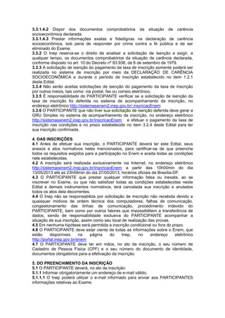 3.3.1.4.2 Dispor dos documentos comprobatórios da situação de carência
socioeconômica declarada.
3.3.1.4.3 Prestar informações exatas e fidedignas na declaração de carência
socioeconômica, sob pena de responder por crime contra a fé pública e de ser
eliminado do Exame.
3.3.2 O Inep reserva-se o direito de analisar a solicitação de isenção e exigir, a
qualquer tempo, os documentos comprobatórios da situação de carência declarada,
conforme disposto no art. 10 do Decreto nº 83.936, de 6 de setembro de 1979.
3.3.3 A solicitação de isenção do pagamento da taxa de inscrição somente poderá ser
realizada no sistema de inscrição por meio da DECLARAÇÃO DE CARÊNCIA
SOCIOECONÔMICA e durante o período de inscrição estabelecido no item 1.2.1
deste Edital.
3.3.4 Não serão aceitas solicitações de isenção do pagamento da taxa de inscrição
por outros meios, tais como: via postal, fax ou correio eletrônico.
3.3.5 É responsabilidade do PARTICIPANTE verificar se a solicitação de isenção da
taxa de inscrição foi deferida no sistema de acompanhamento da inscrição, no
endereço eletrônico http://sistemasenem2.inep.gov.br/ inscricaoEnem
3.3.6 O PARTICIPANTE que não tiver sua solicitação de isenção deferida deve gerar a
GRU Simples no sistema de acompanhamento da inscrição, no endereço eletrônico
http://sistemasenem2.inep.gov.br/inscricaoEnem e efetuar o pagamento da taxa de
inscrição nas condições e no prazo estabelecido no item 3.2.4 deste Edital para ter
sua inscrição confirmada.
4. DAS INSCRIÇÕES
4.1 Antes de efetuar sua inscrição, o PARTICIPANTE deverá ler este Edital, seus
anexos e atos normativos neles mencionados, para certificar-se de que preenche
todos os requisitos exigidos para a participação no Enem e aceita todas as condições
nele estabelecidas.
4.2 A inscrição será realizada exclusivamente via Internet, no endereço eletrônico
http://sistemasenem2.inep.gov.br/inscricaoEnem a partir das 10h00min do dia
13/05/2013 até as 23h59min do dia 27/05/2013, horários oficiais de Brasília-DF.
4.3 O PARTICIPANTE que prestar qualquer informação falsa ou inexata, ao se
inscrever no Exame, ou que não satisfizer todas as condições estabelecidas neste
Edital e demais instrumentos normativos, terá cancelada sua inscrição e anulados
todos os atos dela decorrentes.
4.4 O Inep não se responsabiliza por solicitação de inscrição não recebida devido a
quaisquer motivos de ordem técnica dos computadores, falhas de comunicação,
congestionamento das linhas de comunicação, procedimento indevido do
PARTICIPANTE, bem como por outros fatores que impossibilitem a transferência de
dados, sendo de responsabilidade exclusiva do PARTICIPANTE acompanhar a
situação de sua inscrição, assim como seu local de realização das provas.
4.5 Em nenhuma hipótese será permitida a inscrição condicional ou fora do prazo.
4.6 O PARTICIPANTE deve estar ciente de todas as informações sobre o Enem, que
estão disponíveis na página do Inep, no endereço eletrônico
http://portal.inep.gov.br/enem
4.7 O PARTICIPANTE deve ter em mãos, no ato da inscrição, o seu número de
Cadastro de Pessoa Física (CPF) e o seu número do documento de identidade,
documentos obrigatórios para a efetivação da inscrição.
5. DO PREENCHIMENTO DA INSCRIÇÃO
5.1 O PARTICIPANTE deverá, no ato da inscrição:
5.1.1 Informar obrigatoriamente um endereço de e-mail válido.
5.1.1.1 O Inep poderá utilizar o e-mail informado para enviar aos PARTICIPANTES
informações relativas ao Exame.
 
