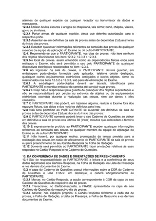 alarmes de qualquer espécie ou qualquer receptor ou transmissor de dados e
mensagens.
12.3.3 Utilizar óculos escuros e artigos de chapelaria, tais como: boné, chapéu, viseira,
gorro ou similares.
12.3.4 Portar armas de qualquer espécie, ainda que detenha autorização para o
respectivo porte.
12.3.5 Ausentar-se em definitivo da sala de provas antes de decorridas 2 (duas) horas
do início das provas.
12.3.6 Receber quaisquer informações referentes ao conteúdo das provas de qualquer
membro da equipe de aplicação do Exame ou de outro PARTICIPANTE.
12.4. Recomenda-se que o PARTICIPANTE, nos dias de provas, não leve nenhum
dos objetos relacionados nos itens 12.3.2, 12.3.3 e 12.3.4.
12.5 No local de provas, assim entendido como as dependências físicas onde será
realizado o Exame, não será permitido o uso pelo PARTICIPANTE de quaisquer
dispositivos eletrônicos relacionados no item 12.3.2.
12.6 Ao ingressar na sala de provas, o PARTICIPANTE deverá guardar, em
embalagem porta-objetos fornecida pelo aplicador, telefone celular desligado,
quaisquer outros equipamentos eletrônicos desligados e outros objetos, como os
relacionados nos itens 12.3.2 e 12.3.3, sob pena de eliminação do Exame.
12.6.1 A embalagem porta-objetos deverá ser lacrada, identificada pelo
PARTICIPANTE e mantida embaixo da carteira até concluir suas provas.
12.6.2 O Inep não é responsável pela guarda de quaisquer dos objetos supracitados e
não se responsabilizará por perdas ou extravios de objetos ou de equipamentos
eletrônicos ocorridos durante a realização das provas, nem por danos a eles
causados.
12.7 O PARTICIPANTE não poderá, em hipótese alguma, realizar o Exame fora dos
espaços físicos, das datas e dos horários definidos pelo Inep.
12.8 Não será permitido ao PARTICIPANTE se ausentar em definitivo da sala de
provas antes de decorridas 2 (duas) horas do início das provas.
12.9 O PARTICIPANTE somente poderá levar o seu Caderno de Questões ao deixar
em definitivo a sala de provas nos últimos 30 (trinta) minutos que antecedem o término
das provas.
12.10 É expressamente proibido ao PARTICIPANTE receber quaisquer informações
referentes ao conteúdo das provas de qualquer membro da equipe de aplicação do
Exame ou de outro PARTICIPANTE.
12.11 Não haverá, por qualquer motivo, prorrogação do tempo previsto para a
realização das provas em razão de afastamento do PARTICIPANTE da sala de provas
ou para preenchimento do seu Cartão-Resposta ou Folha de Redação.
12.12 Somente será permitido ao PARTICIPANTE fazer anotações relativas às suas
respostas no Cartão-Resposta e no Caderno de Questões.
13. DA CONFERÊNCIA DE DADOS E ORIENTAÇÕES DE PREENCHIMENTO
13.1 São de responsabilidade do PARTICIPANTE a leitura e a conferência de seus
dados registrados nos Cartões-Resposta, na Folha de Redação, na Lista de Presença
e nos demais documentos do Exame.
13.2 A capa do Caderno de Questões possui informações sobre a COR do Caderno
de Questões e uma FRASE em destaque, e caberá obrigatoriamente ao
PARTICIPANTE:
13.2.1 Marcar, no Cartão-Resposta, a opção correspondente à COR da capa do seu
Caderno de Questões do respectivo dia de provas.
13.2.2 Transcrever, no Cartão-Resposta, a FRASE apresentada na capa de seu
Caderno de Questões do respectivo dia de provas.
13.2.3 Assinar, nos espaços próprios, o Cartão-Resposta referente a cada dia de
provas, a Folha de Redação, a Lista de Presença, a Folha de Rascunho e os demais
documentos do Exame.
 