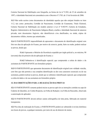 14
Carteira Nacional de Habilitação com fotografia, na forma da Lei nº 9.503, de 23 de setembro de
1997; e identidade funcional em consonância com o Decreto nº 5.703, de 15 de fevereiro de 2006.
11.3 Não serão aceitos como documentos de identidade aqueles que não estejam listados no item
11.2, tais como: protocolos, Certidão de Nascimento, Certidão de Casamento, Título Eleitoral,
Carteira Nacional de Habilitação em modelo anterior à Lei nº 9.503/97, Carteira de Estudante,
Registro Administrativo de Nascimento Indígena (Rani), crachás e identidade funcional de natureza
privada, nem documentos ilegíveis, não identificáveis e/ou danificados, ou ainda, cópias de
documentos válidos, mesmo que autenticadas.
11.4 O PARTICIPANTE impossibilitado de apresentar o documento de identificação original com
foto nos dias de aplicação do Exame, por motivo de extravio, perda, furto ou roubo, poderá realizar
as provas, desde que:
11.4.1 Apresente o Boletim de Ocorrência expedido por órgão policial a, no máximo, 90
(noventa) dias do primeiro dia de aplicação do Exame; e
11.4.2 Submeta-se à identificação especial, que compreende a coleta de dados e da
assinatura do PARTICIPANTE em formulário próprio.
11.5 O PARTICIPANTE que apresentar documento de identificação original com validade vencida,
com foto que não permita a sua completa identificação ou dos seus caracteres essenciais ou de sua
assinatura, poderá realizar as provas, desde que se submeta à identificação especial, que compreende
a coleta de dados e de sua assinatura em formulário próprio.
12. DAS ORIENTAÇÕES PARA A REALIZAÇÃO DAS PROVAS
12.1 O PARTICIPANTE somente poderá iniciar as provas após ler as instruções contidas na capa do
Caderno de Questões, no Cartão-Resposta, na Folha de Redação e na Folha de Rascunho, observada
a autorização do aplicador.
12.2 O PARTICIPANTE deverá utilizar caneta esferográfica de tinta preta, fabricada em material
transparente.
12.3 Nos dias de realização do Exame, o PARTICIPANTE poderá ser submetido à revista eletrônica
nos locais de provas, a qualquer momento, por meio do uso de detector de metais.
 