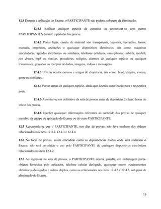 15
12.4 Durante a aplicação do Exame, o PARTICIPANTE não poderá, sob pena de eliminação:
12.4.1 Realizar qualquer espécie de consulta ou comunicar-se com outros
PARTICIPANTES durante o período das provas.
12.4.2 Portar lápis, caneta de material não transparente, lapiseira, borrachas, livros,
manuais, impressos, anotações e quaisquer dispositivos eletrônicos, tais como: máquinas
calculadoras, agendas eletrônicas ou similares, telefones celulares, smartphones, tablets, ipods®,
pen drives, mp3 ou similar, gravadores, relógios, alarmes de qualquer espécie ou qualquer
transmissor, gravador ou receptor de dados, imagens, vídeos e mensagens.
12.4.3 Utilizar óculos escuros e artigos de chapelaria, tais como: boné, chapéu, viseira,
gorro ou similares.
12.4.4 Portar armas de qualquer espécie, ainda que detenha autorização para o respectivo
porte.
12.4.5 Ausentar-se em definitivo da sala de provas antes de decorridas 2 (duas) horas do
início das provas.
12.4.6 Receber quaisquer informações referentes ao conteúdo das provas de qualquer
membro da equipe de aplicação do Exame ou de outro PARTICIPANTE.
12.5 Recomenda-se que o PARTICIPANTE, nos dias de provas, não leve nenhum dos objetos
relacionados nos itens 12.4.2, 12.4.3 e 12.4.4.
12.6 No local de provas, assim entendido como as dependências físicas onde será realizado o
Exame, não será permitido o uso pelo PARTICIPANTE de quaisquer dispositivos eletrônicos
relacionados no item 12.4.2.
12.7 Ao ingressar na sala de provas, o PARTICIPANTE deverá guardar, em embalagem porta-
objetos fornecida pelo aplicador, telefone celular desligado, quaisquer outros equipamentos
eletrônicos desligados e outros objetos, como os relacionados nos itens 12.4.2 e 12.4.3, sob pena de
eliminação do Exame.
 