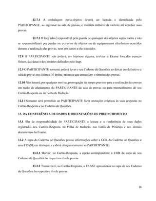 16
12.7.1 A embalagem porta-objetos deverá ser lacrada e identificada pelo
PARTICIPANTE, ao ingressar na sala de provas, e mantida embaixo da carteira até concluir suas
provas.
12.7.2 O Inep não é responsável pela guarda de quaisquer dos objetos supracitados e não
se responsabilizará por perdas ou extravios de objetos ou de equipamentos eletrônicos ocorridos
durante a realização das provas, nem por danos a eles causados.
12.8 O PARTICIPANTE não poderá, em hipótese alguma, realizar o Exame fora dos espaços
físicos, das datas e dos horários definidos pelo Inep.
12.9 O PARTICIPANTE somente poderá levar o seu Caderno de Questões ao deixar em definitivo a
sala de provas nos últimos 30 (trinta) minutos que antecedem o término das provas.
12.10 Não haverá, por qualquer motivo, prorrogação do tempo previsto para a realização das provas
em razão de afastamento do PARTICIPANTE da sala de provas ou para preenchimento do seu
Cartão-Resposta ou da Folha de Redação.
12.11 Somente será permitido ao PARTICIPANTE fazer anotações relativas às suas respostas no
Cartão-Resposta e no Caderno de Questões.
13. DA CONFERÊNCIA DE DADOS E ORIENTAÇÕES DE PREENCHIMENTO
13.1 São de responsabilidade do PARTICIPANTE a leitura e a conferência de seus dados
registrados nos Cartões-Resposta, na Folha de Redação, nas Listas de Presença e nos demais
documentos do Exame.
13.2 A capa do Caderno de Questões possui informações sobre a COR do Caderno de Questões e
uma FRASE em destaque, e caberá obrigatoriamente ao PARTICIPANTE:
13.2.1 Marcar, no Cartão-Resposta, a opção correspondente à COR da capa do seu
Caderno de Questões do respectivo dia de provas.
13.2.2 Transcrever, no Cartão-Resposta, a FRASE apresentada na capa de seu Caderno
de Questões do respectivo dia de provas.
 