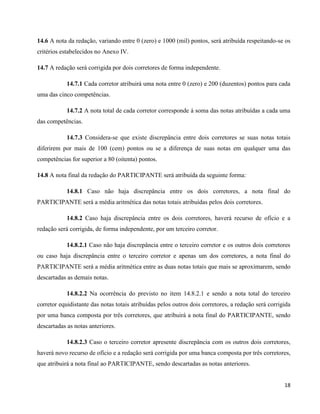 18
14.6 A nota da redação, variando entre 0 (zero) e 1000 (mil) pontos, será atribuída respeitando-se os
critérios estabelecidos no Anexo IV.
14.7 A redação será corrigida por dois corretores de forma independente.
14.7.1 Cada corretor atribuirá uma nota entre 0 (zero) e 200 (duzentos) pontos para cada
uma das cinco competências.
14.7.2 A nota total de cada corretor corresponde à soma das notas atribuídas a cada uma
das competências.
14.7.3 Considera-se que existe discrepância entre dois corretores se suas notas totais
diferirem por mais de 100 (cem) pontos ou se a diferença de suas notas em qualquer uma das
competências for superior a 80 (oitenta) pontos.
14.8 A nota final da redação do PARTICIPANTE será atribuída da seguinte forma:
14.8.1 Caso não haja discrepância entre os dois corretores, a nota final do
PARTICIPANTE será a média aritmética das notas totais atribuídas pelos dois corretores.
14.8.2 Caso haja discrepância entre os dois corretores, haverá recurso de ofício e a
redação será corrigida, de forma independente, por um terceiro corretor.
14.8.2.1 Caso não haja discrepância entre o terceiro corretor e os outros dois corretores
ou caso haja discrepância entre o terceiro corretor e apenas um dos corretores, a nota final do
PARTICIPANTE será a média aritmética entre as duas notas totais que mais se aproximarem, sendo
descartadas as demais notas.
14.8.2.2 Na ocorrência do previsto no item 14.8.2.1 e sendo a nota total do terceiro
corretor equidistante das notas totais atribuídas pelos outros dois corretores, a redação será corrigida
por uma banca composta por três corretores, que atribuirá a nota final do PARTICIPANTE, sendo
descartadas as notas anteriores.
14.8.2.3 Caso o terceiro corretor apresente discrepância com os outros dois corretores,
haverá novo recurso de ofício e a redação será corrigida por uma banca composta por três corretores,
que atribuirá a nota final ao PARTICIPANTE, sendo descartadas as notas anteriores.
 