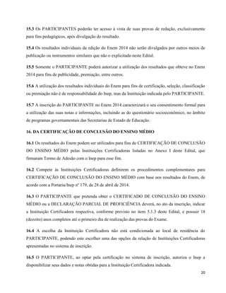 20
15.3 Os PARTICIPANTES poderão ter acesso à vista de suas provas de redação, exclusivamente
para fins pedagógicos, após divulgação do resultado.
15.4 Os resultados individuais da edição do Enem 2014 não serão divulgados por outros meios de
publicação ou instrumentos similares que não o explicitado neste Edital.
15.5 Somente o PARTICIPANTE poderá autorizar a utilização dos resultados que obteve no Enem
2014 para fins de publicidade, premiação, entre outros.
15.6 A utilização dos resultados individuais do Enem para fins de certificação, seleção, classificação
ou premiação não é de responsabilidade do Inep, mas da Instituição indicada pelo PARTICIPANTE.
15.7 A inscrição do PARTICIPANTE no Enem 2014 caracterizará o seu consentimento formal para
a utilização das suas notas e informações, incluindo as do questionário socioeconômico, no âmbito
de programas governamentais das Secretarias de Estado de Educação.
16. DA CERTIFICAÇÃO DE CONCLUSÃO DO ENSINO MÉDIO
16.1 Os resultados do Enem podem ser utilizados para fins de CERTIFICAÇÃO DE CONCLUSÃO
DO ENSINO MÉDIO pelas Instituições Certificadoras listadas no Anexo I deste Edital, que
firmaram Termo de Adesão com o Inep para esse fim.
16.2 Compete às Instituições Certificadoras definirem os procedimentos complementares para
CERTIFICAÇÃO DE CONCLUSÃO DO ENSINO MÉDIO com base nos resultados do Enem, de
acordo com a Portaria/Inep nº 179, de 28 de abril de 2014.
16.3 O PARTICIPANTE que pretenda obter o CERTIFICADO DE CONCLUSÃO DO ENSINO
MÉDIO ou a DECLARAÇÃO PARCIAL DE PROFICIÊNCIA deverá, no ato da inscrição, indicar
a Instituição Certificadora respectiva, conforme previsto no item 5.1.3 deste Edital, e possuir 18
(dezoito) anos completos até o primeiro dia de realização das provas do Exame.
16.4 A escolha da Instituição Certificadora não está condicionada ao local de residência do
PARTICIPANTE, podendo este escolher uma das opções da relação de Instituições Certificadoras
apresentadas no sistema de inscrição.
16.5 O PARTICIPANTE, ao optar pela certificação no sistema de inscrição, autoriza o Inep a
disponibilizar seus dados e notas obtidas para a Instituição Certificadora indicada.
 