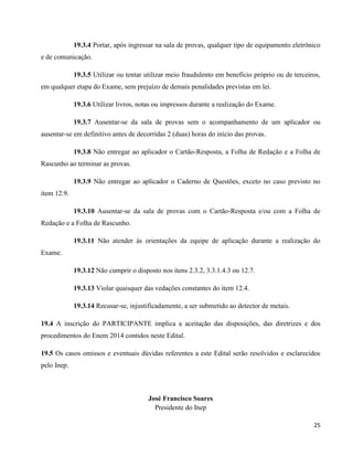 25
19.3.4 Portar, após ingressar na sala de provas, qualquer tipo de equipamento eletrônico
e de comunicação.
19.3.5 Utilizar ou tentar utilizar meio fraudulento em benefício próprio ou de terceiros,
em qualquer etapa do Exame, sem prejuízo de demais penalidades previstas em lei.
19.3.6 Utilizar livros, notas ou impressos durante a realização do Exame.
19.3.7 Ausentar-se da sala de provas sem o acompanhamento de um aplicador ou
ausentar-se em definitivo antes de decorridas 2 (duas) horas do início das provas.
19.3.8 Não entregar ao aplicador o Cartão-Resposta, a Folha de Redação e a Folha de
Rascunho ao terminar as provas.
19.3.9 Não entregar ao aplicador o Caderno de Questões, exceto no caso previsto no
item 12.9.
19.3.10 Ausentar-se da sala de provas com o Cartão-Resposta e/ou com a Folha de
Redação e a Folha de Rascunho.
19.3.11 Não atender às orientações da equipe de aplicação durante a realização do
Exame.
19.3.12 Não cumprir o disposto nos itens 2.3.2, 3.3.1.4.3 ou 12.7.
19.3.13 Violar quaisquer das vedações constantes do item 12.4.
19.3.14 Recusar-se, injustificadamente, a ser submetido ao detector de metais.
19.4 A inscrição do PARTICIPANTE implica a aceitação das disposições, das diretrizes e dos
procedimentos do Enem 2014 contidos neste Edital.
19.5 Os casos omissos e eventuais dúvidas referentes a este Edital serão resolvidos e esclarecidos
pelo Inep.
José Francisco Soares
Presidente do Inep
 