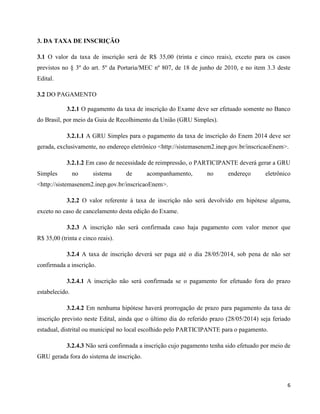 6
3. DA TAXA DE INSCRIÇÃO
3.1 O valor da taxa de inscrição será de R$ 35,00 (trinta e cinco reais), exceto para os casos
previstos no § 3º do art. 5º da Portaria/MEC nº 807, de 18 de junho de 2010, e no item 3.3 deste
Edital.
3.2 DO PAGAMENTO
3.2.1 O pagamento da taxa de inscrição do Exame deve ser efetuado somente no Banco
do Brasil, por meio da Guia de Recolhimento da União (GRU Simples).
3.2.1.1 A GRU Simples para o pagamento da taxa de inscrição do Enem 2014 deve ser
gerada, exclusivamente, no endereço eletrônico <http://sistemasenem2.inep.gov.br/inscricaoEnem>.
3.2.1.2 Em caso de necessidade de reimpressão, o PARTICIPANTE deverá gerar a GRU
Simples no sistema de acompanhamento, no endereço eletrônico
<http://sistemasenem2.inep.gov.br/inscricaoEnem>.
3.2.2 O valor referente à taxa de inscrição não será devolvido em hipótese alguma,
exceto no caso de cancelamento desta edição do Exame.
3.2.3 A inscrição não será confirmada caso haja pagamento com valor menor que
R$ 35,00 (trinta e cinco reais).
3.2.4 A taxa de inscrição deverá ser paga até o dia 28/05/2014, sob pena de não ser
confirmada a inscrição.
3.2.4.1 A inscrição não será confirmada se o pagamento for efetuado fora do prazo
estabelecido.
3.2.4.2 Em nenhuma hipótese haverá prorrogação de prazo para pagamento da taxa de
inscrição previsto neste Edital, ainda que o último dia do referido prazo (28/05/2014) seja feriado
estadual, distrital ou municipal no local escolhido pelo PARTICIPANTE para o pagamento.
3.2.4.3 Não será confirmada a inscrição cujo pagamento tenha sido efetuado por meio de
GRU gerada fora do sistema de inscrição.
 