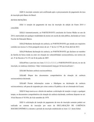 7
3.2.5 A inscrição somente será confirmada após o processamento do pagamento da taxa
de inscrição pelo Banco do Brasil.
3.3 DAS ISENÇÕES
3.3.1 A isenção do pagamento da taxa de inscrição da edição do Enem 2014 é
concedida:
3.3.1.1 Automaticamente, ao PARTICIPANTE concluinte do Ensino Médio no ano de
2014, matriculado em qualquer modalidade de ensino em escola da rede pública, declarada ao Censo
Escolar da Educação Básica.
3.3.1.2 Mediante declaração de carência, ao PARTICIPANTE que atenda aos requisitos
contidos nos incisos I e II do parágrafo único do art. 1º da Lei 12.799, de 10 de abril de 2013.
3.3.1.3 Mediante declaração de carência, ao PARTICIPANTE que declarar ser membro
de família de baixa renda ou estar em situação de vulnerabilidade socioeconômica, nos termos do
art. 4º do Decreto nº 6.135, de 26 de junho de 2007.
3.3.1.4 Para o previsto nos itens 3.3.1.2 e 3.3.1.3, o PARTICIPANTE deverá, no ato da
inscrição, no endereço eletrônico <http://sistemasenem2.inep.gov.br/inscricaoEnem>:
3.3.1.4.1 Declarar carência socioeconômica.
3.3.1.4.2 Dispor dos documentos comprobatórios da situação de carência
socioeconômica declarada.
3.3.1.4.3 Prestar informações exatas e fidedignas na declaração de carência
socioeconômica, sob pena de responder por crime contra a fé pública e de ser eliminado do Exame.
3.3.2 O Inep reserva-se o direito de analisar a solicitação de isenção e exigir, a qualquer
tempo, os documentos comprobatórios da situação de carência declarada, conforme disposto no art.
10 do Decreto nº 83.936, de 6 de setembro de 1979.
3.3.3 A solicitação de isenção do pagamento da taxa de inscrição somente poderá ser
realizada no sistema de inscrição por meio da DECLARAÇÃO DE CARÊNCIA
SOCIOECONÔMICA e durante o período de inscrição estabelecido no item 1.2.1 deste Edital.
 