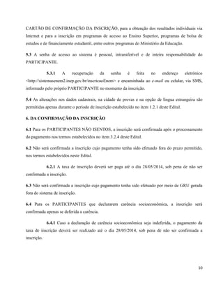 10
CARTÃO DE CONFIRMAÇÃO DA INSCRIÇÃO, para a obtenção dos resultados individuais via
Internet e para a inscrição em programas de acesso ao Ensino Superior, programas de bolsa de
estudos e de financiamento estudantil, entre outros programas do Ministério da Educação.
5.3 A senha de acesso ao sistema é pessoal, intransferível e de inteira responsabilidade do
PARTICIPANTE.
5.3.1 A recuperação da senha é feita no endereço eletrônico
<http://sistemasenem2.inep.gov.br/inscricaoEnem> e encaminhada ao e-mail ou celular, via SMS,
informado pelo próprio PARTICIPANTE no momento da inscrição.
5.4 As alterações nos dados cadastrais, na cidade de provas e na opção de língua estrangeira são
permitidas apenas durante o período de inscrição estabelecido no item 1.2.1 deste Edital.
6. DA CONFIRMAÇÃO DA INSCRIÇÃO
6.1 Para os PARTICIPANTES NÃO ISENTOS, a inscrição será confirmada após o processamento
do pagamento nos termos estabelecidos no item 3.2.4 deste Edital.
6.2 Não será confirmada a inscrição cujo pagamento tenha sido efetuado fora do prazo permitido,
nos termos estabelecidos neste Edital.
6.2.1 A taxa de inscrição deverá ser paga até o dia 28/05/2014, sob pena de não ser
confirmada a inscrição.
6.3 Não será confirmada a inscrição cujo pagamento tenha sido efetuado por meio de GRU gerada
fora do sistema de inscrição.
6.4 Para os PARTICIPANTES que declararem carência socioeconômica, a inscrição será
confirmada apenas se deferida a carência.
6.4.1 Caso a declaração de carência socioeconômica seja indeferida, o pagamento da
taxa de inscrição deverá ser realizado até o dia 28/05/2014, sob pena de não ser confirmada a
inscrição.
 