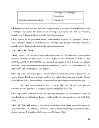 12
Tecnologias da Informação e
Comunicação
Matemática e suas Tecnologias Matemática
8.4 No primeiro dia de aplicação do Exame, serão realizadas as provas de Ciências Humanas e suas
Tecnologias e de Ciências da Natureza e suas Tecnologias, com duração de 4 horas e 30 minutos,
contadas a partir da autorização do aplicador para início das provas.
8.5 No segundo dia de aplicação do Exame, serão realizadas as provas de Linguagens, Códigos e
suas Tecnologias, Redação e Matemática e suas Tecnologias, com duração de 5 horas e 30 minutos,
contadas a partir da autorização do aplicador para início das provas.
9. DO LOCAL DO EXAME
9.1 O Exame será realizado em todos os Estados da Federação, no Distrito Federal e nos municípios
indicados no Anexo III deste Edital. Os locais de provas serão informados no CARTÃO DE
CONFIRMAÇÃO DA INSCRIÇÃO e no sistema de divulgação de local de prova, no endereço
eletrônico <http://sistemasenem2.inep.gov.br/localdeprova>, sendo de responsabilidade do
PARTICIPANTE a verificação do local de provas.
9.2 O Inep reserva-se o direito de não realizar o Exame nos municípios, entre os relacionados no
Anexo III deste Edital, em que houver ausência de condições logísticas para aplicação. Nesses
casos, o Exame poderá ser realizado em outros municípios, a serem oportunamente divulgados.
9.2.1 Nos casos descritos no item 9.2, os PARTICIPANTES serão realocados em
município próximo que atenda às condições logísticas de aplicação do Exame.
9.3 O Inep também se reserva o direito de acrescentar municípios aos relacionados no Anexo III
deste Edital, para a realização do Exame, visando atender os casos previstos no item 9.2.1 deste
Edital.
9.4 O PARTICIPANTE somente poderá solicitar alteração do município de provas pelo sistema de
acompanhamento, no endereço eletrônico <http://sistemasenem2.inep.gov.br/inscricaoEnem>,
durante o período de inscrição estabelecido no item 1.2.1 deste Edital.
 