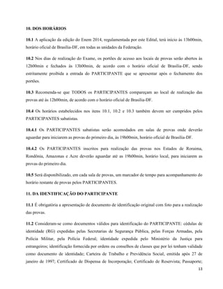 13
10. DOS HORÁRIOS
10.1 A aplicação da edição do Enem 2014, regulamentada por este Edital, terá início às 13h00min,
horário oficial de Brasília-DF, em todas as unidades da Federação.
10.2 Nos dias de realização do Exame, os portões de acesso aos locais de provas serão abertos às
12h00min e fechados às 13h00min, de acordo com o horário oficial de Brasília-DF, sendo
estritamente proibida a entrada do PARTICIPANTE que se apresentar após o fechamento dos
portões.
10.3 Recomenda-se que TODOS os PARTICIPANTES compareçam ao local de realização das
provas até às 12h00min, de acordo com o horário oficial de Brasília-DF.
10.4 Os horários estabelecidos nos itens 10.1, 10.2 e 10.3 também devem ser cumpridos pelos
PARTICIPANTES sabatistas.
10.4.1 Os PARTICIPANTES sabatistas serão acomodados em salas de provas onde deverão
aguardar para iniciarem as provas do primeiro dia, às 19h00min, horário oficial de Brasília-DF.
10.4.2 Os PARTICIPANTES inscritos para realização das provas nos Estados de Roraima,
Rondônia, Amazonas e Acre deverão aguardar até as 19h00min, horário local, para iniciarem as
provas do primeiro dia.
10.5 Será disponibilizado, em cada sala de provas, um marcador de tempo para acompanhamento do
horário restante de provas pelos PARTICIPANTES.
11. DA IDENTIFICAÇÃO DO PARTICIPANTE
11.1 É obrigatória a apresentação de documento de identificação original com foto para a realização
das provas.
11.2 Consideram-se como documentos válidos para identificação do PARTICIPANTE: cédulas de
identidade (RG) expedidas pelas Secretarias de Segurança Pública, pelas Forças Armadas, pela
Polícia Militar, pela Polícia Federal; identidade expedida pelo Ministério da Justiça para
estrangeiros; identificação fornecida por ordens ou conselhos de classes que por lei tenham validade
como documento de identidade; Carteira de Trabalho e Previdência Social, emitida após 27 de
janeiro de 1997; Certificado de Dispensa de Incorporação; Certificado de Reservista; Passaporte;
 