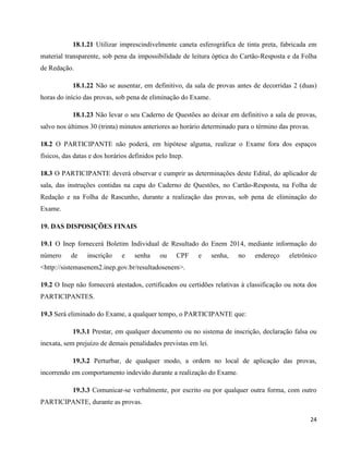 24
18.1.21 Utilizar imprescindivelmente caneta esferográfica de tinta preta, fabricada em
material transparente, sob pena da impossibilidade de leitura óptica do Cartão-Resposta e da Folha
de Redação.
18.1.22 Não se ausentar, em definitivo, da sala de provas antes de decorridas 2 (duas)
horas do início das provas, sob pena de eliminação do Exame.
18.1.23 Não levar o seu Caderno de Questões ao deixar em definitivo a sala de provas,
salvo nos últimos 30 (trinta) minutos anteriores ao horário determinado para o término das provas.
18.2 O PARTICIPANTE não poderá, em hipótese alguma, realizar o Exame fora dos espaços
físicos, das datas e dos horários definidos pelo Inep.
18.3 O PARTICIPANTE deverá observar e cumprir as determinações deste Edital, do aplicador de
sala, das instruções contidas na capa do Caderno de Questões, no Cartão-Resposta, na Folha de
Redação e na Folha de Rascunho, durante a realização das provas, sob pena de eliminação do
Exame.
19. DAS DISPOSIÇÕES FINAIS
19.1 O Inep fornecerá Boletim Individual de Resultado do Enem 2014, mediante informação do
número de inscrição e senha ou CPF e senha, no endereço eletrônico
<http://sistemasenem2.inep.gov.br/resultadosenem>.
19.2 O Inep não fornecerá atestados, certificados ou certidões relativas à classificação ou nota dos
PARTICIPANTES.
19.3 Será eliminado do Exame, a qualquer tempo, o PARTICIPANTE que:
19.3.1 Prestar, em qualquer documento ou no sistema de inscrição, declaração falsa ou
inexata, sem prejuízo de demais penalidades previstas em lei.
19.3.2 Perturbar, de qualquer modo, a ordem no local de aplicação das provas,
incorrendo em comportamento indevido durante a realização do Exame.
19.3.3 Comunicar-se verbalmente, por escrito ou por qualquer outra forma, com outro
PARTICIPANTE, durante as provas.
 