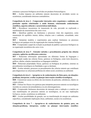 estruturas e processos biológicos envolvidos em produtos biotecnológicos.
H12 – Avaliar impactos em ambientes naturais decorrentes de atividades sociais ou
econômicas, considerando interesses contraditórios.
Competência de área 4 – Compreender interações entre organismos e ambiente, em
particular aquelas relacionadas à saúde humana, relacionando conhecimentos
científicos, aspectos culturais e características individuais.
H13 – Reconhecer mecanismos de transmissão da vida, prevendo ou explicando a
manifestação de características dos seres vivos.
H14 – Identificar padrões em fenômenos e processos vitais dos organismos, como
manutenção do equilíbrio interno, defesa, relações com o ambiente, sexualidade, entre
outros.
H15 – Interpretar modelos e experimentos para explicar fenômenos ou processos
biológicos em qualquer nível de organização dos sistemas biológicos.
H16 – Compreender o papel da evolução na produção de padrões e processos biológicos ou
na organização taxonômica dos seres vivos.
Competência de área 5 – Entender métodos e procedimentos próprios das ciências
naturais e aplicá-los em diferentes contextos.
H17 – Relacionar informações apresentadas em diferentes formas de linguagem e
representação usadas nas ciências físicas, químicas ou biológicas, como texto discursivo,
gráficos, tabelas, relações matemáticas ou linguagem simbólica.
H18 – Relacionar propriedades físicas, químicas ou biológicas de produtos, sistemas ou
procedimentos tecnológicos às finalidades a que se destinam.
H19 – Avaliar métodos, processos ou procedimentos das ciências naturais que contribuam
para diagnosticar ou solucionar problemas de ordem social, econômica ou ambiental.
Competência de área 6 – Apropriar-se de conhecimentos da física para, em situações-
problema, interpretar, avaliar ou planejar intervenções científico-tecnológicas.
H20 – Caracterizar causas ou efeitos dos movimentos de partículas, substâncias, objetos ou
corpos celestes.
H21 – Utilizar leis físicas e/ou químicas para interpretar processos naturais ou tecnológicos
inseridos no contexto da termodinâmica e/ou do eletromagnetismo.
H22 – Compreender fenômenos decorrentes da interação entre a radiação e a matéria em
suas manifestações em processos naturais ou tecnológicos, ou em suas implicações
biológicas, sociais, econômicas ou ambientais.
H23 – Avaliar possibilidades de geração, uso ou transformação de energia em ambientes
específicos, considerando implicações éticas, ambientais, sociais e/ou econômicas.
Competência de área 7 – Apropriar-se de conhecimentos da química para, em
situações-problema, interpretar, avaliar ou planejar intervenções científico-
 