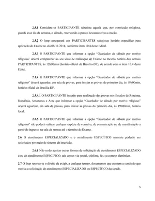 5
2.5.1 Considera-se PARTICIPANTE sabatista aquele que, por convicção religiosa,
guarda esse dia da semana, o sábado, reservando-o para o descanso e/ou a oração.
2.5.2 O Inep assegurará aos PARTICIPANTES sabatistas horário específico para
aplicação do Exame no dia 08/11/2014, conforme item 10.4 deste Edital.
2.5.3 O PARTICIPANTE que informar a opção “Guardador de sábado por motivo
religioso” deverá comparecer ao seu local de realização do Exame no mesmo horário dos demais
PARTICIPANTES, às 12h00min (horário oficial de Brasília-DF), de acordo com o item 10.4 deste
Edital.
2.5.4 O PARTICIPANTE que informar a opção “Guardador de sábado por motivo
religioso” deverá aguardar, em sala de provas, para iniciar as provas do primeiro dia, às 19h00min,
horário oficial de Brasília-DF.
2.5.4.1 O PARTICIPANTE inscrito para realização das provas nos Estados de Roraima,
Rondônia, Amazonas e Acre que informar a opção “Guardador de sábado por motivo religioso”
deverá aguardar, em sala de provas, para iniciar as provas do primeiro dia, às 19h00min, horário
local.
2.5.5 O PARTICIPANTE que informar a opção “Guardador de sábado por motivo
religioso” não poderá realizar qualquer espécie de consulta, de comunicação ou de manifestação a
partir do ingresso na sala de provas até o término do Exame.
2.6 O atendimento ESPECIALIZADO e o atendimento ESPECÍFICO somente poderão ser
solicitados por meio do sistema de inscrição.
2.6.1 Não serão aceitas outras formas de solicitação de atendimento ESPECIALIZADO
e/ou de atendimento ESPECÍFICO, tais como: via postal, telefone, fax ou correio eletrônico.
2.7 O Inep reserva-se o direito de exigir, a qualquer tempo, documentos que atestem a condição que
motiva a solicitação de atendimento ESPECIALIZADO ou ESPECÍFICO declarado.
 
