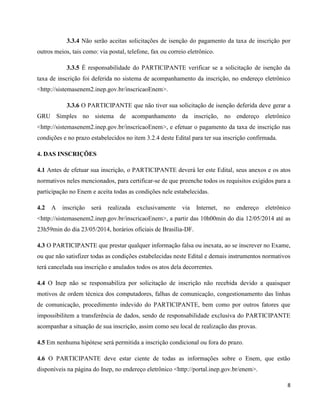 8
3.3.4 Não serão aceitas solicitações de isenção do pagamento da taxa de inscrição por
outros meios, tais como: via postal, telefone, fax ou correio eletrônico.
3.3.5 É responsabilidade do PARTICIPANTE verificar se a solicitação de isenção da
taxa de inscrição foi deferida no sistema de acompanhamento da inscrição, no endereço eletrônico
<http://sistemasenem2.inep.gov.br/inscricaoEnem>.
3.3.6 O PARTICIPANTE que não tiver sua solicitação de isenção deferida deve gerar a
GRU Simples no sistema de acompanhamento da inscrição, no endereço eletrônico
<http://sistemasenem2.inep.gov.br/inscricaoEnem>, e efetuar o pagamento da taxa de inscrição nas
condições e no prazo estabelecidos no item 3.2.4 deste Edital para ter sua inscrição confirmada.
4. DAS INSCRIÇÕES
4.1 Antes de efetuar sua inscrição, o PARTICIPANTE deverá ler este Edital, seus anexos e os atos
normativos neles mencionados, para certificar-se de que preenche todos os requisitos exigidos para a
participação no Enem e aceita todas as condições nele estabelecidas.
4.2 A inscrição será realizada exclusivamente via Internet, no endereço eletrônico
<http://sistemasenem2.inep.gov.br/inscricaoEnem>, a partir das 10h00min do dia 12/05/2014 até as
23h59min do dia 23/05/2014, horários oficiais de Brasília-DF.
4.3 O PARTICIPANTE que prestar qualquer informação falsa ou inexata, ao se inscrever no Exame,
ou que não satisfizer todas as condições estabelecidas neste Edital e demais instrumentos normativos
terá cancelada sua inscrição e anulados todos os atos dela decorrentes.
4.4 O Inep não se responsabiliza por solicitação de inscrição não recebida devido a quaisquer
motivos de ordem técnica dos computadores, falhas de comunicação, congestionamento das linhas
de comunicação, procedimento indevido do PARTICIPANTE, bem como por outros fatores que
impossibilitem a transferência de dados, sendo de responsabilidade exclusiva do PARTICIPANTE
acompanhar a situação de sua inscrição, assim como seu local de realização das provas.
4.5 Em nenhuma hipótese será permitida a inscrição condicional ou fora do prazo.
4.6 O PARTICIPANTE deve estar ciente de todas as informações sobre o Enem, que estão
disponíveis na página do Inep, no endereço eletrônico <http://portal.inep.gov.br/enem>.
 