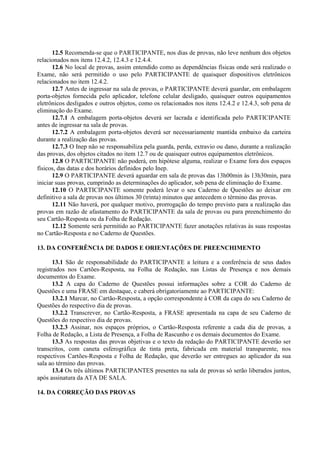12.5 Recomenda-se que o PARTICIPANTE, nos dias de provas, não leve nenhum dos objetos
relacionados nos itens 12.4.2, 12.4.3 e 12.4.4.
12.6 No local de provas, assim entendido como as dependências físicas onde será realizado o
Exame, não será permitido o uso pelo PARTICIPANTE de quaisquer dispositivos eletrônicos
relacionados no item 12.4.2.
12.7 Antes de ingressar na sala de provas, o PARTICIPANTE deverá guardar, em embalagem
porta-objetos fornecida pelo aplicador, telefone celular desligado, quaisquer outros equipamentos
eletrônicos desligados e outros objetos, como os relacionados nos itens 12.4.2 e 12.4.3, sob pena de
eliminação do Exame.
12.7.1 A embalagem porta-objetos deverá ser lacrada e identificada pelo PARTICIPANTE
antes de ingressar na sala de provas.
12.7.2 A embalagem porta-objetos deverá ser necessariamente mantida embaixo da carteira
durante a realização das provas.
12.7.3 O Inep não se responsabiliza pela guarda, perda, extravio ou dano, durante a realização
das provas, dos objetos citados no item 12.7 ou de quaisquer outros equipamentos eletrônicos.
12.8 O PARTICIPANTE não poderá, em hipótese alguma, realizar o Exame fora dos espaços
físicos, das datas e dos horários definidos pelo Inep.
12.9 O PARTICIPANTE deverá aguardar em sala de provas das 13h00min às 13h30min, para
iniciar suas provas, cumprindo as determinações do aplicador, sob pena de eliminação do Exame.
12.10 O PARTICIPANTE somente poderá levar o seu Caderno de Questões ao deixar em
definitivo a sala de provas nos últimos 30 (trinta) minutos que antecedem o término das provas.
12.11 Não haverá, por qualquer motivo, prorrogação do tempo previsto para a realização das
provas em razão de afastamento do PARTICIPANTE da sala de provas ou para preenchimento do
seu Cartão-Resposta ou da Folha de Redação.
12.12 Somente será permitido ao PARTICIPANTE fazer anotações relativas às suas respostas
no Cartão-Resposta e no Caderno de Questões.
13. DA CONFERÊNCIA DE DADOS E ORIENTAÇÕES DE PREENCHIMENTO
13.1 São de responsabilidade do PARTICIPANTE a leitura e a conferência de seus dados
registrados nos Cartões-Resposta, na Folha de Redação, nas Listas de Presença e nos demais
documentos do Exame.
13.2 A capa do Caderno de Questões possui informações sobre a COR do Caderno de
Questões e uma FRASE em destaque, e caberá obrigatoriamente ao PARTICIPANTE:
13.2.1 Marcar, no Cartão-Resposta, a opção correspondente à COR da capa do seu Caderno de
Questões do respectivo dia de provas.
13.2.2 Transcrever, no Cartão-Resposta, a FRASE apresentada na capa de seu Caderno de
Questões do respectivo dia de provas.
13.2.3 Assinar, nos espaços próprios, o Cartão-Resposta referente a cada dia de provas, a
Folha de Redação, a Lista de Presença, a Folha de Rascunho e os demais documentos do Exame.
13.3 As respostas das provas objetivas e o texto da redação do PARTICIPANTE deverão ser
transcritos, com caneta esferográfica de tinta preta, fabricada em material transparente, nos
respectivos Cartões-Resposta e Folha de Redação, que deverão ser entregues ao aplicador da sua
sala ao término das provas.
13.4 Os três últimos PARTICIPANTES presentes na sala de provas só serão liberados juntos,
após assinatura da ATA DE SALA.
14. DA CORREÇÃO DAS PROVAS
 