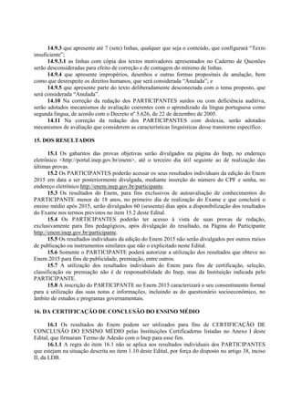 14.9.3 que apresente até 7 (sete) linhas, qualquer que seja o conteúdo, que configurará “Texto
insuficiente”;
14.9.3.1 as linhas com cópia dos textos motivadores apresentados no Caderno de Questões
serão desconsideradas para efeito de correção e de contagem do mínimo de linhas.
14.9.4 que apresente impropérios, desenhos e outras formas propositais de anulação, bem
como que desrespeite os direitos humanos, que será considerada “Anulada”; e
14.9.5 que apresente parte do texto deliberadamente desconectada com o tema proposto, que
será considerada “Anulada”.
14.10 Na correção da redação dos PARTICIPANTES surdos ou com deficiência auditiva,
serão adotados mecanismos de avaliação coerentes com o aprendizado da língua portuguesa como
segunda língua, de acordo com o Decreto nº 5.626, de 22 de dezembro de 2005.
14.11 Na correção da redação dos PARTICIPANTES com dislexia, serão adotados
mecanismos de avaliação que considerem as características linguísticas desse transtorno específico.
15. DOS RESULTADOS
15.1 Os gabaritos das provas objetivas serão divulgados na página do Inep, no endereço
eletrônico <http://portal.inep.gov.br/enem>, até o terceiro dia útil seguinte ao de realização das
últimas provas.
15.2 Os PARTICIPANTES poderão acessar os seus resultados individuais da edição do Enem
2015 em data a ser posteriormente divulgada, mediante inserção do número do CPF e senha, no
endereço eletrônico http://enem.inep.gov.br/participante.
15.3 Os resultados do Enem, para fins exclusivos de autoavaliação de conhecimentos do
PARTICIPANTE menor de 18 anos, no primeiro dia de realização do Exame e que concluirá o
ensino médio após 2015, serão divulgados 60 (sessenta) dias após a disponibilização dos resultados
do Exame nos termos previstos no item 15.2 deste Edital.
15.4 Os PARTICIPANTES poderão ter acesso à vista de suas provas de redação,
exclusivamente para fins pedagógicos, após divulgação do resultado, na Página do Participante
http://enem.inep.gov.br/participante.
15.5 Os resultados individuais da edição do Enem 2015 não serão divulgados por outros meios
de publicação ou instrumentos similares que não o explicitado neste Edital.
15.6 Somente o PARTICIPANTE poderá autorizar a utilização dos resultados que obteve no
Enem 2015 para fins de publicidade, premiação, entre outros.
15.7 A utilização dos resultados individuais do Enem para fins de certificação, seleção,
classificação ou premiação não é de responsabilidade do Inep, mas da Instituição indicada pelo
PARTICIPANTE.
15.8 A inscrição do PARTICIPANTE no Enem 2015 caracterizará o seu consentimento formal
para a utilização das suas notas e informações, incluindo as do questionário socioeconômico, no
âmbito de estudos e programas governamentais.
16. DA CERTIFICAÇÃO DE CONCLUSÃO DO ENSINO MÉDIO
16.1 Os resultados do Enem podem ser utilizados para fins de CERTIFICAÇÃO DE
CONCLUSÃO DO ENSINO MÉDIO pelas Instituições Certificadoras listadas no Anexo I deste
Edital, que firmaram Termo de Adesão com o Inep para esse fim.
16.1.1 A regra do item 16.1 não se aplica aos resultados individuais dos PARTICIPANTES
que estejam na situação descrita no item 1.10 deste Edital, por força do disposto no artigo 38, inciso
II, da LDB.
 
