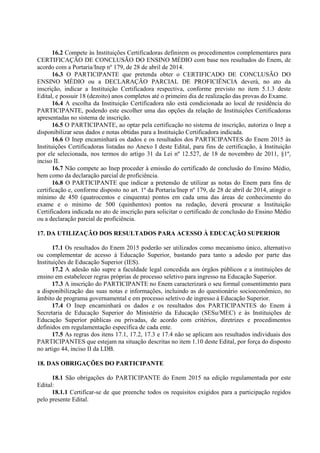 16.2 Compete às Instituições Certificadoras definirem os procedimentos complementares para
CERTIFICAÇÃO DE CONCLUSÃO DO ENSINO MÉDIO com base nos resultados do Enem, de
acordo com a Portaria/Inep nº 179, de 28 de abril de 2014.
16.3 O PARTICIPANTE que pretenda obter o CERTIFICADO DE CONCLUSÃO DO
ENSINO MÉDIO ou a DECLARAÇÃO PARCIAL DE PROFICIÊNCIA deverá, no ato da
inscrição, indicar a Instituição Certificadora respectiva, conforme previsto no item 5.1.3 deste
Edital, e possuir 18 (dezoito) anos completos até o primeiro dia de realização das provas do Exame.
16.4 A escolha da Instituição Certificadora não está condicionada ao local de residência do
PARTICIPANTE, podendo este escolher uma das opções da relação de Instituições Certificadoras
apresentadas no sistema de inscrição.
16.5 O PARTICIPANTE, ao optar pela certificação no sistema de inscrição, autoriza o Inep a
disponibilizar seus dados e notas obtidas para a Instituição Certificadora indicada.
16.6 O Inep encaminhará os dados e os resultados dos PARTICIPANTES do Enem 2015 às
Instituições Certificadoras listadas no Anexo I deste Edital, para fins de certificação, à Instituição
por ele selecionada, nos termos do artigo 31 da Lei nº 12.527, de 18 de novembro de 2011, §1º,
inciso II.
16.7 Não compete ao Inep proceder à emissão do certificado de conclusão do Ensino Médio,
bem como da declaração parcial de proficiência.
16.8 O PARTICIPANTE que indicar a pretensão de utilizar as notas do Enem para fins de
certificação e, conforme disposto no art. 1º da Portaria/Inep nº 179, de 28 de abril de 2014, atingir o
mínimo de 450 (quatrocentos e cinquenta) pontos em cada uma das áreas de conhecimento do
exame e o mínimo de 500 (quinhentos) pontos na redação, deverá procurar a Instituição
Certificadora indicada no ato de inscrição para solicitar o certificado de conclusão do Ensino Médio
ou a declaração parcial de proficiência.
17. DA UTILIZAÇÃO DOS RESULTADOS PARA ACESSO À EDUCAÇÃO SUPERIOR
17.1 Os resultados do Enem 2015 poderão ser utilizados como mecanismo único, alternativo
ou complementar de acesso à Educação Superior, bastando para tanto a adesão por parte das
Instituições de Educação Superior (IES).
17.2 A adesão não supre a faculdade legal concedida aos órgãos públicos e a instituições de
ensino em estabelecer regras próprias de processo seletivo para ingresso na Educação Superior.
17.3 A inscrição do PARTICIPANTE no Enem caracterizará o seu formal consentimento para
a disponibilização das suas notas e informações, incluindo as do questionário socioeconômico, no
âmbito de programa governamental e em processo seletivo de ingresso à Educação Superior.
17.4 O Inep encaminhará os dados e os resultados dos PARTICIPANTES do Enem à
Secretaria de Educação Superior do Ministério da Educação (SESu/MEC) e às Instituições de
Educação Superior públicas ou privadas, de acordo com critérios, diretrizes e procedimentos
definidos em regulamentação específica de cada ente.
17.5 As regras dos itens 17.1, 17.2, 17.3 e 17.4 não se aplicam aos resultados individuais dos
PARTICIPANTES que estejam na situação descritas no item 1.10 deste Edital, por força do disposto
no artigo 44, inciso II da LDB.
18. DAS OBRIGAÇÕES DO PARTICIPANTE
18.1 São obrigações do PARTICIPANTE do Enem 2015 na edição regulamentada por este
Edital:
18.1.1 Certificar-se de que preenche todos os requisitos exigidos para a participação regidos
pelo presente Edital.
 